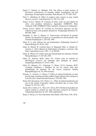 Daayf, F.; Schmitt, A.; Bélanger, R.R. The effects os plant extracts of
  Reynoutria sachalinensis on powdery mildew development and leaf
  physiology of long English cucumber. Plant Disease 79: 577-580, 1995.
Elad, Y.; Shtinberg, D. Effect of compost water extracts on grey mould
   (Botrytis cinerea). Crop Protection 13: 109-114, 1994.
Franco, D.A.S.; Bettiol, W. Controle do bolor verde em pós-colheita de
   citros com produtos alternativos. Jaguariúna: EMBRAPA Meio
   Ambiente, 2000. (EMBRAPA Meio Ambiente. Pesquisa em Andamento)
Franco, D.A.S.; Bettiol, W. Controle de Penicillium digitatum em pós-
   colheita de citros com produtos alternativos. Fitopatologia Brasileira 25:
   602-606, 2000.
Garibaldi, A; Aloi, C; Minuto, A.. Osservazioni sull’attivittà di prodotti
  fosfatici nei riguardi di Erisiphe sp. su pomodoro in coltura protetta. Atti
  Giornate Fitopalogiche 3: 245-250, 1994
Ghini, R. A solar collector for soil disinfestation. Netherlands Journal of
  Plant Pathology 99: 45-50, 1993.
Ghini, R.; Bettiol, W. Controle físico. In: Bergamin Filho, A.; Kimati, H.;
  Amorim, L. (Eds.) Manual de fitopatologia: princípios e conceitos. São
  Paulo: Agronômica Ceres, 1995. v.1, p.786-803.
Ghini, R.; Bettiol, W. Coletor solar para desinfestação de substratos. Summa
  Phytopathologica 17: 281-286, 1991.
Ghini, R.; Inomoto, M.M.; Saito, E.S. Coletor solar no controle de
  Meloidogyne arenaria em substratos para produção de mudas.
  Fitopatologia Brasileira 23: 65-67, 1998.
Ghini, R.; Marques, J.F.; Todunaga, T.; Bueno, S.C.S.; Inomoto, M.M.
  Avaliação econômica e biológica do uso do coletor solar para
  desinfestação de substrato em um viveiro comercial. Summa
  Phytopathologica 24: 70, 1998 (resumo).
Homma, Y.; Arimoto, Y.; Misato, T. Effect of sodium bicarbonate on each
  growth stage cucumber powdery mildew fungus (Sphaerotheca fuliginea)
  in its life cycle. Jornal Pesticide Science 6: 201-209, 1981.
Horst, R.K; Kawamoto, S.O.; Porter, L.L.. Effect of sodium bicarbonate and
  oils on the control of powdery mildew and black spot of roses. Plant
  Disease 76: 247-251, 1992.
Jayme, B.O.; Castro, C.S.; Rios, G.P.; Neves, B.P. Eficiência de produtos de
   origem natural no controle de oídio (Erysiphe polygoni) do feijoeiro.
   Fitopatologia Brasileira 24: 293. 1999 (suplemento).
Katan, J.; Devay, J.E. Soil solarization. Boca Raton: CRC Press, 1991. 267p.



138
 