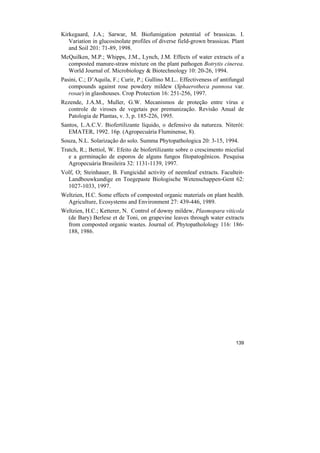 Kirkegaard, J.A.; Sarwar, M. Biofumigation potential of brassicas. I.
   Variation in glucosinolate profiles of diverse field-grown brassicas. Plant
   and Soil 201: 71-89, 1998.
McQuilken, M.P.; Whipps, J.M., Lynch, J.M. Effects of water extracts of a
  composted manure-straw mixture on the plant pathogen Botrytis cinerea.
  World Journal of. Microbiology & Biotechnology 10: 20-26, 1994.
Pasini, C.; D’Aquila, F.; Curir, P.; Gullino M.L.. Effectiveness of antifungal
   compounds against rose powdery mildew (Sphaerotheca pannosa var.
   rosae) in glasshouses. Crop Protection 16: 251-256, 1997.
Rezende, J.A.M., Muller, G.W. Mecanismos de proteção entre vírus e
  controle de viroses de vegetais por premunização. Revisão Anual de
  Patologia de Plantas, v. 3, p. 185-226, 1995.
Santos, L.A.C.V. Biofertilizante líquido, o defensivo da natureza. Niterói:
   EMATER, 1992. 16p. (Agropecuária Fluminense, 8).
Souza, N.L. Solarização do solo. Summa Phytopathologica 20: 3-15, 1994.
Tratch, R.; Bettiol, W. Efeito de biofertilizante sobre o crescimento micelial
   e a germinação de esporos de alguns fungos fitopatogênicos. Pesquisa
   Agropecuária Brasileira 32: 1131-1139, 1997.
Volf, O; Steinhauer, B. Fungicidal activity of neemleaf extracts. Faculteit-
  Landbouwkundige en Toegepaste Biologische Wetenschappen-Gent 62:
  1027-1033, 1997.
Weltzien, H.C. Some effects of composted organic materials on plant health.
  Agriculture, Ecosystems and Environment 27: 439-446, 1989.
Weltzien, H.C.; Ketterer, N. Control of downy mildew, Plasmopara viticola
  (de Bary) Berlese et de Toni, on grapevine leaves through water extracts
  from composted organic wastes. Journal of. Phytopatholology 116: 186-
  188, 1986.




                                                                          139
 