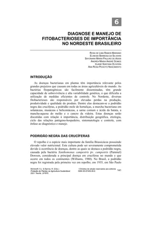 6
                      DIAGNOSE E MANEJO DE
             FITOBACTERIOSES DE IMPORTÂNCIA
                    NO NORDESTE BRASILEIRO

                                                             ROSA DE LIMA RAMOS MARIANO
                                                              ELINEIDE BARBOSA DA SILVEIRA
                                                          SAYONARA MARIA PAULINO DE ASSIS
                                                               ANDRÉA MARIA ANDRÉ GOMES
                                                                   IDJANE SANTANA OLIVEIRA
                                                            ANA ROSA PEIXOTO NASCIMENTO



INTRODUÇÃO
    As doenças bacterianas em plantas têm importância relevante pelos
grandes prejuízos que causam em todas as áreas agricultáveis do mundo. As
bactérias fitopatogênicas são facilmente disseminadas, têm grande
capacidade de sobrevivência e alta variabilidade genética, o que dificulta a
utilização de medidas eficientes de controle. No Nordeste, diversas
fitobacterioses são responsáveis por elevadas perdas na produção,
produtividade e qualidade do produto. Dentre elas destacam-se a podridão
negra das crucíferas, a podridão mole de hortaliças, a murcha bacteriana em
solanáceas, musáceas e heliconiáceas, a sarna comum e ácida da batata, a
mancha-aquosa do melão e o cancro da videira. Estas doenças serão
discutidas com relação à importância, distribuição geográfica, etiologia,
ciclo das relações patógeno-hospedeiro, sintomatologia e controle, com
ênfase ao diagnóstico e manejo.



PODRIDÃO NEGRA DAS CRUCÍFERAS
   O repolho é a espécie mais importante da família Brassicácea possuindo
elevado valor nutricional. Esta cultura pode ser severamente comprometida
devido à ocorrência de doenças, dentre as quais se destaca a podridão negra,
causada pela bactéria Xanthomonas campestris pv. campestris (Pammel)
Dowson, considerada a principal doença em crucíferas no mundo e que
ocorre em todos os continentes (Williams, 1980). No Brasil, a podridão
negra foi registrada pela primeira vez em repolho, em 1935, em São Paulo

Michereff, S.J. & Barros, R. (Eds.)                ©Direitos de edição reservados aos editores
Proteção de Plantas na Agricultura Sustentável.   ISBN 85-87459-06-6                             141
2001. Recife, UFRPE
 