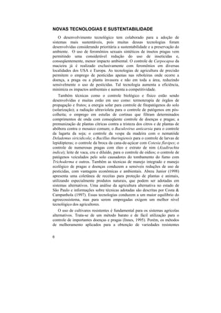 NOVAS TECNOLOGIAS E SUSTENTABILIDADE
    O desenvolvimento tecnológico tem colaborado para a adoção de
sistemas mais sustentáveis, pois muitas dessas tecnologias foram
desenvolvidas considerando prioritária a sustentabilidade e a preservação do
ambiente. O uso de feromônios sexuais sintéticos de insetos pragas vem
permitindo uma considerável redução do uso de inseticidas e,
conseqüentemente, menor impacto ambiental. O controle de Carpocapsa da
macieira já é realizado exclusivamente com feromônios em diversas
localidades dos USA e Europa. As tecnologias de agricultura de precisão
permitem o emprego de pesticidas apenas nas reboleiras onde ocorre a
doença, a praga ou a planta invasora e não em toda a área, reduzindo
sensivelmente o uso de pesticidas. Tal tecnologia aumenta a eficiência,
minimiza os impactos ambientais e aumenta a competitividade.
    Também técnicas como o controle biológico e físico estão sendo
desenvolvidas e muitas estão em uso como: termoterapia de órgãos de
propagação e frutos; a energia solar para controle de fitopatógenos do solo
(solarização); a radiação ultravioleta para o controle de patógenos em pós-
colheita; o emprego em estufas de cortinas que filtram determinados
comprimentos de onda com conseqüente controle de doenças e pragas; a
premunização de plantas cítricas contra a tristeza dos citros e de plantas de
abóbora contra o mosaico comum; o Baculovirus anticarsia para o controle
da lagarta da soja; o controle da vespa da madeira com o nematóide
Delademus siricidicola; o Bacillus thuringiensis para o controle de larvas de
lepidópteras; o controle da broca da cana-de-açúcar com Cotesia flavipes; o
controle de numerosas pragas com óleo e extrato de nim (Azadirachta
indica); leite de vaca, cru e diluído, para o controle de oídios; o controle de
patógenos veiculados pelo solo causadores do tombamento do fumo com
Trichoderma e outros. Também as técnicas de manejo integrado e manejo
ecológico de pragas e doenças conduzem a sensíveis reduções de uso de
pesticidas, com vantagens econômicas e ambientais. Abreu Junior (1998)
apresenta uma coletânea de receitas para proteção de plantas e animais,
utilizando especialmente produtos naturais, que podem ser adotadas em
sistemas alternativos. Uma análise da agricultura alternativa no estado de
São Paulo e informações sobre técnicas adotadas são descritas por Costa &
Campanhola (1997). Essas tecnologias conduzem a um maior equilíbrio do
agroecossistema, mas para serem empregadas exigem um melhor nível
tecnológico dos agricultores.
    O uso de cultivares resistentes é fundamental para os sistemas agrícolas
alternativos. Trata-se de um método barato e de fácil utilização para o
controle de importantes doenças e pragas (Innes, 1995). Porém, os métodos
de melhoramento aplicados para a obtenção de variedades resistentes

6
 