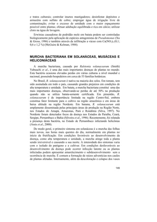 e tratos culturais; controlar insetos mastigadores; desinfestar depósitos e
armazéns com sulfato de cobre; empregar água de irrigação livre de
contaminação; evitar o excesso de umidade com o maior espaçamento
possível entre plantas; efetuar adubação equilibrada e rica em cálcio; utilizar
cloro na água de lavagem.
   Erwinias causadoras de podridão mole em batata podem ser controladas
biologicamente pela aplicação de espécies antagonistas de Pseudomonas (Xu
& Gross, 1986) e também através da infiltração a vácuo com Ca(NO3)2 (0,1;
0,6 e 1,2 %) (McGuire & Kelman, 1984).



MURCHA BACTERIANA EM SOLANÁCEAS, MUSÁCEAS E
HELICONIÁCEAS
   A murcha bacteriana, causada por Ralstonia solanacearum (Smith)
Yabuuchi et al., é uma das mais importantes doenças de plantas no mundo.
Esta bactéria ocasiona elevadas perdas em várias culturas a nível mundial e
nacional, possuindo hospedeiros em cerca de 53 famílias botânicas.
    No Brasil, R. solanacearum é nativa na maioria dos solos. Em tomate, tem
sido assinalada em todo o país, causando grandes prejuízos em condições de
alta temperatura e umidade. Em batata, a murcha bacteriana constitui uma das
mais importantes doenças, observando-se perdas de até 50% na produção
quando não se utiliza batata-semente certificada. Em pimentão, R.
solanacearum é de importância limitada na região Centro-Sul, embora
constitua fator limitante para o cultivo na região amazônica e em áreas de
baixa altitude na região Nordeste. Em banana, R. solanacearum está
amplamente disseminada pelas principais áreas de produção na Região Norte,
nos Estados do Amapá, Amazonas, Pará e Rondônia (Silva, 1997). No
Nordeste foram detectados focos da doença nos Estados da Paraíba, Ceará,
Sergipe, Pernambuco e Bahia (Silveira et al., 1996). Recentemente, foi relatada
a presença desta bactéria, no Estado de Pernambuco infectando helicônias
(Assis et al., 2000).
    De modo geral, o primeiro sintoma em solanáceas é a murcha das folhas
mais novas, nas horas mais quentes do dia, normalmente em plantas no
início da frutificação. Em condições favoráveis ao desenvolvimento da
doença, como alta temperatura e umidade, a murcha atinge toda a planta
sendo irreversível e causando a sua morte. A intensidade dos sintomas varia
com o isolado do patógeno e a cultivar. Em condições desfavoráveis ao
desenvolvimento da doença pode ocorrer infecção latente ou as plantas
infectadas podem apresentar amarelecimento e subdesenvolvimento sem a
ocorrência de murcha. É comum a formação de raízes adventícias nos caules
de plantas afetadas. Internamente, além da descoloração e colapso dos vasos


                                                                           149
 