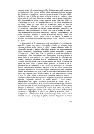 enquanto a raça 3 é considerada específica da batata, ocorrendo geralmente
em regiões mais frias, embora também infecte algumas solanáceas. As raças
4 e 5 infectam o gengibre e a amoreira, respectivamente (Hayward, 1994).
As biovares são definidas através da utilização de açúcares e álcoois como
única fonte de carbono e formação de ácidos a partir destes carboidratos,
além da produção de nitrito e gás a partir de nitrato (Hayward, 1995). A
existência das três raças e três das cinco biovares (1, 2 e 3) de R. solanacearum
no Brasil, aliada ao vasto ciclo de hospedeiros, torna os aspectos
epidemiológicos relativos a esta bactéria extremamente complexos.
Levantamentos conduzidos nas diversas regiões brasileiras, com ênfase em
solanáceas, indicam a existência da biovar 1 em todas as regiões, da biovar 2
com predominância em climas amenos (Sul, Sudeste e Centro-Oeste) e da
biovar 3 no Norte e Nordeste. Já a biovar N2 ocorre nas regiões Centro-Oeste
e Sudeste (Brasília, Goiania, Minas Gerais e São Paulo). Os isolados de
helicônia encontrados em Pernambuco pertencem à raça 2, biovar 1 (Assis et
al., 2001).
   A disseminação de R. solanacearum pode ser realizada pelo solo, água de
superfície, contato entre raízes, transmissão mecânica por diversos tratos
culturais (desbrota, poda, colheita e cultivo), mudas infectadas, órgãos de
propagação vegetativa (rizomas, tubérculos), sementes (em algumas culturas
como o amendoim), implementos agrícolas, insetos, nematóides e homem
(Kelman et al., 1994) (Figura 6.3). Em helicônia, o grande intercâmbio de
germoplasma é fator preponderante para disseminação, tanto a curta como a
longa distância. Em bananeira, os insetos visitadores de inflorescências
também constituem eficientes vetores, principalmente das estirpes que
exsudam o pus bacteriano pelas brácteas florais e por outros ferimentos em
partes da planta onde a bactéria esteja presente. A penetração de R.
solanacearum no hospedeiro ocorre através de ferimentos ou aberturas
naturais, principalmente nas raízes. O corte da flor no cultivo de helicônia
favorece a penetração do inóculo levado pelo instrumento de corte, e também
daquele proveniente do solo, pois o corte da haste é realizado bem na base da
planta. Após a penetração, a bactéria coloniza os vasos do xilema, dificultando
o fluxo de água e seiva, e provocando o sintoma externo de murcha. A
colonização também provoca degradação das paredes e células do parênquima
adjacente, originando cavidades no floema, medula e tecido cortical,
principalmente em órgãos suculentos (Kurozawa & Pavan, 1997). A
sobrevivência e disseminação de R. solanacearum é favorecida por condições
de umidade elevada do solo, enquanto períodos secos reduzem a viabilidade do
patógeno e diminuem a intensidade da doença. Em cultivo de banana, a
sobrevivência do patógeno diminui com o tempo, na ausência do hospedeiro
suscetível, não dependendo do tipo de solo (Pereira & Normando, 1993). A
multiplicação e a sobrevivência de R. solanacearum por muitos anos no solo é
permitida devido a presença de plantas daninhas hospedeiras e plantas


                                                                             151
 