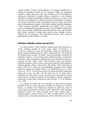 controle químico inviável e anti-econômico. As principais medidas para o
controle do patógeno incluem: uso de sementes e órgãos de propagação
vegetativa sadios; plantio em solos bem drenados, livres do patógeno ou
supressivos; eliminação de plantas doentes, voluntárias e ervas daninhas
utilizando-se roçagem ou herbicidas; rotação de culturas por 2 a 5 anos; uso de
cultivares com resistência ou tolerância; controle de nematóides e resistência
aos mesmos; solarização; manejo da umidade e do fluxo de água; não utilizar
água contaminada para irrigação; evitar injúrias durante o plantio, transplantio
e tratos culturais; desinfestar equipamentos com NaClO (12,5% de cloro
ativo); usar espaçamento adequado para reduzir a possibilidade de transmissão
entre raízes; proteger a inflorescência da bananeira para evitar a disseminação
pelos insetos; enxertia de tomate sobre espécies como jurubeba e juna e
correção do solo (Hayward, 1994; Kurozawa & Pavan, 1997; Lopes &
Quezado-Soares, 1997; Robbs et al., 1994).



SARNAS COMUM E ÁCIDA DA BATATA
    As sarnas comum e ácida, causadas respectivamente por Streptomyces
scabiei (Thaxter) Lambert & Loria corrig. Truper & De’Clari e S.
acidiscabies Lambert & Loria, são importantes doenças em tubérculos de
batata, causando grandes prejuízos devido a depreciação do valor comercial
do tubérculo para consumo “in natura”, para processamento e produção de
tubérculos-semente. A sarna comum já foi relatada em todos os continentes
do mundo, sendo considerada a quarta doença mais importante da batata na
América do Norte (Slack, 1991). Além da batata, ocorre em berinjela,
beterraba forrageira, cebola, cenoura, couve-nabo, espinafre, nabo, pastinaca,
rabanete, repolho, salsifis e salsa (Goto, 1992; Hooke, 1981; Souza Dias &
Iamuti, 1997). Já S. acidiscabies tem distribuição geográfica mais limitada
tendo sido relatada nos Estados Unidos e no Canadá (Howard et al., 1996;
Loria et al., 1997). A sarna comum ocorre na maioria das regiões produtoras
sendo mais severa em solos com pH acima de 5,2. A sarna ácida é
importante em solos ácidos com pH em torno de 4,5. No Nordeste, a sarna
comum ocorre em batata nos estados de Pernambuco e Paraíba , enquanto a
sarna ácida foi observada na Paraíba em solos com pH = 4,7 e 4,9 (Mariano
et al., 1992).
   Os sintomas da doença não são observados na parte aérea da planta,
podendo ocorrer nas raízes, tubérculos e estolões em contato com o solo. No
entanto, os sintomas mais importantes ocorrem nos tubérculos, onde S.
scabiei pode causar lesões dos tipos elevada e deprimida e mais raramente
superficial (Figura 6.4). Lesões elevadas são as mais comuns, tendo a
aparência áspera e corticosa (Loria et al., 1997). As lesões têm de 5 a 10 mm
e podem unir-se, possuindo coloração que varia de pardo-clara a escura. As

                                                                            153
 