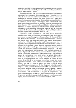 lesões têm superfície irregular, chegando a ficar mais elevadas que o tecido
sadio. Os sintomas da sarna ácida, causada por S. acidiscabies, são idênticos
aqueles produzidos por S. scabiei.
    Streptomyces scabiei e S. acidiscabies produzem toxinas denominadas
taxtominas, que atualmente são conhecidas como Taxtominas 1-5. A
aplicação destas toxinas, individualmente, a tubérculos imaturos pode causar
a formação de uma lesão tipo sarna após 24 h (Lawrence et al., 1990). Entre
outras funções, a taxtomina pode afetar direta ou indiretamente a biossíntese
da suberina no local da infecção e tem um papel crítico na formação da lesão
sendo importantes determinantes de patogenicidade na sarna comum da
batata (Schottel, 1995). Lesões elevadas em tubérculos de batata resultam da
hipertrofia das células enquanto que a morte celular induzida por toxinas
resulta em lesões deprimidas. O tipo de lesão produzida pode ser função da
concentração da taxtomina no local de infecção. Plantas e tubérculos adultos
adquirem resistência à taxtomina A (Loria et al., 1997).
   Streptomyces scabiei assemelha-se a um fungo na sua morfologia
micelial, porém difere nos filamentos miceliais muito finos, aéreos, cinza,
com cadeias em espiral de esporos soltos, com 1 µm de diâmetro (Tabela
6.1).O lado reverso da colônia é de coloração dourada a castanho. O micélio
tem poucos septos que podem ser ausentes. Os esporos são cilíndricos,
medindo 0,5 x 0,9 a 1,0 µm (Howard et al., 1994), apresentam-se lisos e o
organismo produz pigmentos melanóides em meios apropriados (Davies &
Williams, 1970). Contudo, existem relatos de que alguns isolados possuem
esporos equinulados e ainda que outros isolados têm esporos lisos em
cadeias retas a curvas e não produzem pigmentos melanóides. O pH mais
baixo para o crescimento deste organismo é 5,0. Utiliza L-arabinose, D-
frutose, D-glucose, D-manitol, ramnose, sacarose, D-xilose e rafinose, porém
não usa xantina como única fonte de carbono. Essa espécie é susceptível a 20
µg/mL de estreptomicina e 0,5 a 20 µg/mL de cristal violeta. Já S.
acidiscabies, produz colônias de coloração branca, laranja-palha, amarelo-
palha ou laranja-cinza-palha com cadeias flexuosas de esporos. O lado
reverso da colônia é de cor amarela escura. Essa espécie não produz
pigmentos melanóides e possui cadeias flexuosas formadas por 20 ou mais
esporos, com 0,4 x 0,5-0,6 ou 0,9-1,1 µm, retos e brancos, sendo
avermelhados em certos meios com pH alto. O pigmento solúvel é vermelho
em pH 8,3 porém é amarelo-dourado abaixo de 8,3. Este organismo utiliza
L-arabinose, D-frutose, D-glucose, D-manose, ramnose, sacarose e D-xilose
porém não usa rafinose como única fonte de carbono. O pH mais baixo para
o crescimento é 4,0, sendo tolerante a 20 µg/mL de estreptomicina e 0,5
µg/mL de cristal violeta. A espécie S. acidiscabies distingue-se de outros
Streptomyces patogênicos pela produção de pigmento vermelho, massa de
esporos branco a avermelhado e ser ácido-resistente (Goto, 1992).


154
 