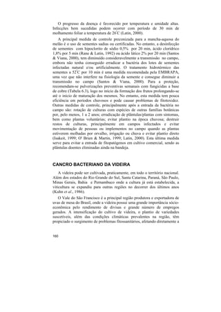 O progresso da doença é favorecido por temperatura e umidade altas.
Infecções bem sucedidas podem ocorrer com período de 30 min de
molhamento foliar a temperatura de 26ºC (Latin, 2000).
    A principal medida de controle preconizada para a mancha-aquosa do
melão é o uso de sementes sadias ou certificadas. No entanto, a desinfecção
de sementes com hipoclorito de sódio 0,5% por 20 min, ácido clorídrico
1,8% por 5 min (Rane & Latin, 1992) ou ácido lático 2% por 20 min (Santos
& Viana, 2000), tem diminuído consideravelmente a transmissão no campo,
embora não tenha conseguido erradicar a bactéria dos lotes de sementes
infectadas natural e/ou artificialmente. O tratamento hidrotérmico das
sementes a 52ºC por 10 min é uma medida recomendada pela EMBRAPA,
uma vez que não interfere na fisiologia da semente e consegue diminuir a
transmissão no campo (Santos & Viana, 2000). Para a proteção,
recomendam-se pulverizações preventivas semanais com fungicidas a base
de cobre (Tabela 6.3), logo no início da formação dos frutos prolongando-se
até o início de maturação dos mesmos. No entanto, esta medida tem pouca
eficiência em períodos chuvosos e pode causar problemas de fitotoxidez.
Outras medidas de controle, principalmente após a entrada da bactéria no
campo são: rotação de culturas com espécies de outras famílias botânicas
por, pelo menos, 1 a 2 anos; erradicação de plântulas/plantas com sintomas,
bem como plantas voluntárias; evitar plantio na época chuvosa; destruir
restos de culturas, principalmente em campos infectados e evitar
movimentação de pessoas ou implementos no campo quando as plantas
estiverem molhadas por orvalho, irrigação ou chuva e evitar plantio direto
(Isakeit, 1999; O' Brien & Martin, 1999; Latin, 2000). Esta última medida
serve para evitar a entrada de fitopatógenos em cultivo comercial, sendo as
plântulas doentes eliminadas ainda na bandeja.



CANCRO BACTERIANO DA VIDEIRA
    A videira pode ser cultivada, praticamente, em todo o território nacional.
Além dos estados do Rio Grande do Sul, Santa Catarina, Paraná, São Paulo,
Minas Gerais, Bahia e Pernambuco onde a cultura já está estabelecida, a
viticultura se expandiu para outras regiões no decorrer dos últimos anos
(Kuhn et al., 1986).
   O Vale do São Francisco é a principal região produtora e exportadora de
uvas de mesa do Brasil, onde a videira possui uma grande importância sócio-
econômica pelo rendimento de divisas e grande número de empregos
gerados. A intensificação do cultivo de videira, o plantio de variedades
suscetíveis, além das condições climáticas prevalentes na região, têm
propiciado o surgimento de problemas fitossanitários, afetando diretamente a


160
 
