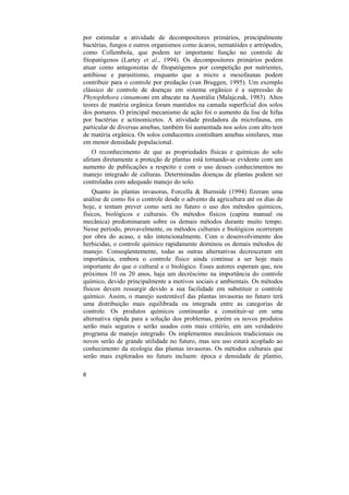 por estimular a atividade de decompositores primários, principalmente
bactérias, fungos e outros organismos como ácaros, nematóides e artrópodes,
como Collembola, que podem ter importante função no controle de
fitopatógenos (Lartey et al., 1994). Os decompositores primários podem
atuar como antagonistas de fitopatógenos por competição por nutrientes,
antibiose e parasitismo, enquanto que a micro e mesofaunas podem
contribuir para o controle por predação (van Bruggen, 1995). Um exemplo
clássico de controle de doenças em sistema orgânico é a supressão de
Phytophthora cinnamomi em abacate na Austrália (Malajczuk, 1983). Altos
teores de matéria orgânica foram mantidos na camada superficial dos solos
dos pomares. O principal mecanismo de ação foi o aumento da lise de hifas
por bactérias e actinomicetos. A atividade predadora da microfauna, em
particular de diversas amebas, também foi aumentada nos solos com alto teor
de matéria orgânica. Os solos conducentes continham amebas similares, mas
em menor densidade populacional.
   O reconhecimento de que as propriedades físicas e químicas do solo
afetam diretamente a proteção de plantas está tornando-se evidente com um
aumento de publicações a respeito e com o uso desses conhecimentos no
manejo integrado de culturas. Determinadas doenças de plantas podem ser
controladas com adequado manejo do solo.
    Quanto às plantas invasoras, Forcella & Burnside (1994) fizeram uma
análise de como foi o controle desde o advento da agricultura até os dias de
hoje, e tentam prever como será no futuro o uso dos métodos químicos,
físicos, biológicos e culturais. Os métodos físicos (capina manual ou
mecânica) predominaram sobre os demais métodos durante muito tempo.
Nesse período, provavelmente, os métodos culturais e biológicos ocorreram
por obra do acaso, e não intencionalmente. Com o desenvolvimento dos
herbicidas, o controle químico rapidamente dominou os demais métodos de
manejo. Conseqüentemente, todas as outras alternativas decresceram em
importância, embora o controle físico ainda continue a ser hoje mais
importante do que o cultural e o biológico. Esses autores esperam que, nos
próximos 10 ou 20 anos, haja um decréscimo na importância do controle
químico, devido principalmente a motivos sociais e ambientais. Os métodos
físicos devem ressurgir devido a sua facilidade em substituir o controle
químico. Assim, o manejo sustentável das plantas invasoras no futuro terá
uma distribuição mais equilibrada ou integrada entre as categorias de
controle. Os produtos químicos continuarão a constituir-se em uma
alternativa rápida para a solução dos problemas, porém os novos produtos
serão mais seguros e serão usados com mais critério, em um verdadeiro
programa de manejo integrado. Os implementos mecânicos tradicionais ou
novos serão de grande utilidade no futuro, mas seu uso estará acoplado ao
conhecimento da ecologia das plantas invasoras. Os métodos culturais que
serão mais explorados no futuro incluem: época e densidade de plantio,

8
 