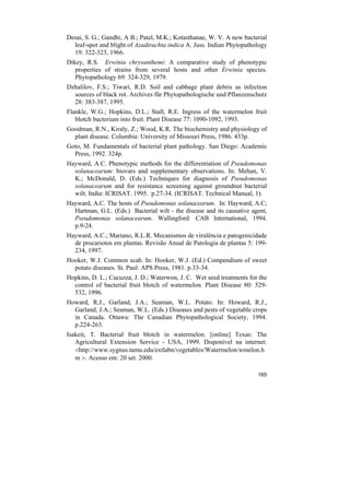 Desai, S. G.; Gandhi, A B.; Patel, M.K.; Kotasthanae, W. V. A new bacterial
  leaf-spot and blight of Azadirachta indica A. Juss. Indian Phytopathology
  19: 322-323, 1966.
Dikey, R.S. Erwinia chrysanthemi: A comparative study of phenotypic
   properties of strains from several hosts and other Erwinia species.
   Phytopathology 69: 324-329, 1979.
Dzhalilov, F.S.; Tiwari, R.D. Soil and cabbage plant debris as infection
  sources of black rot. Archives für Phytopathologische und Pflanzenschutz
  28: 383-387, 1995.
Flankle, W.G.; Hopkins, D.L.; Stall, R.E. Ingress of the watermelon fruit
   blotch bacterium into fruit. Plant Disease 77: 1090-1092, 1993.
Goodman, R.N., Kiraly, Z.; Wood, K.R. The biochemistry and physiology of
  plant disease. Columbia: University of Missouri Press, 1986. 433p.
Goto, M. Fundamentals of bacterial plant pathology. San Diego: Academic
  Press, 1992. 324p.
Hayward, A.C. Phenotypic methods for the differentiation of Pseudomonas
  solanacearum: biovars and supplementary observations. In: Mehan, V.
  K.; McDonald, D. (Eds.) Techniques for diagnosis of Pseudomonas
  solanacearum and for resistance screening against groundnut bacterial
  wilt. India: ICRISAT. 1995. p.27-34. (ICRISAT. Technical Manual, 1).
Hayward, A.C. The hosts of Pseudomonas solanacearum. In: Hayward, A.C;
  Hartman, G.L. (Eds.) Bacterial wilt - the disease and its causative agent,
  Pseudomonas solanacearum. Wallingford: CAB International, 1994.
  p.9-24.
Hayward, A.C.; Mariano, R.L.R. Mecanismos de virulência e patogenicidade
  de procariotos em plantas. Revisão Anual de Patologia de plantas 5: 199-
  234, 1997.
Hooker, W.J. Common scab. In: Hooker, W.J. (Ed.) Compendium of sweet
  potato diseases. St. Paul: APS Press, 1981. p.33-34.
Hopkins, D. L.; Cucuzza, J. D.; Waterwon, J. C. Wet seed treatments for the
  control of bacterial fruit blotch of watermelon. Plant Disease 80: 529-
  532, 1996.
Howard, R.J., Garland, J.A.; Seaman, W.L. Potato. In: Howard, R.J.,
  Garland, J.A.; Seaman, W.L. (Eds.) Diseases and pests of vegetable crops
  in Canada. Ottawa: The Canadian Phytopathological Society, 1994.
  p.224-263.
Isakeit, T. Bacterial fruit blotch in watermelon. [online] Texas: The
   Agricultural Extension Service - USA, 1999. Disponível na internet:
   <http://www.sygnus.tamu.edu/extlabn/vegetables/Watermelon/wmelon.h
   m >. Acesso em: 20 set. 2000.

                                                                        165
 