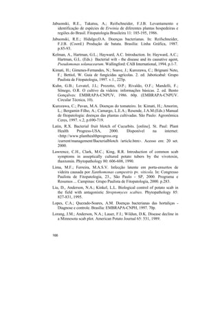 Jabuonski, R.E., Takatsu, A.; Reifschneider, F.J.B. Levantamento e
   identificação de espécies de Erwinia de diferentes plantas hospedeiras e
   regiões do Brasil. Fitopatologia Brasileira 11: 185-195, 1986.
Jabuonski, R.E.; Hidalgo,O.A. Doenças bacterianas. In: Reifschneider,
   F.J.B. (Coord.) Produção de batata. Brasília: Linha Gráfica, 1987.
   p.85-93.
Kelman, A., Hartman, G.L.; Hayward, A.C. Introduction. In: Hayward, A.C.;
   Hartman, G.L. (Eds.) Bacterial wilt - the disease and its causative agent,
   Pseudomonas solanacearum. Wallingford: CAB International, 1994. p.1-7.
Kimati, H.; Gimenes-Fernandes, N.; Soave, J.; Kurozawa, C.; Brignani Neto,
  F.; Bettiol, W. Guia de fungicidas agrícolas. 2. ed. Jaboticabal: Grupo
  Paulista de Fitopatologia, 1997. v.1., 225p.
Kuhn, G.B.; Lovatel, J.L; Prezotto, O.P.; Rivaldo, O.F.; Mandelli, F.;
  Sônego, O.R. O cultivo da videira: informações básicas. 2. ed. Bento
  Gonçalves: EMBRAPA-CNPUV, 1986. 60p. (EMBRAPA-CNPUV.
  Circular Técnica, 10).
Kurozawa, C.; Pavan, M.A. Doenças do tomateiro. In: Kimati, H.; Amorim,
  L.; Bergamin Filho, A.; Camargo, L.E.A.; Resende, J.A.M.(Eds.) Manual
  de fitopatologia: doenças das plantas cultivadas. São Paulo: Agronômica
  Ceres, 1997. v.2, p.690-719.
Latin, R.X. Bacterial fruit blotch of Cucurbits. [online]. St. Paul: Plant
   Health     Progress-USA,       2000.     Disponível     na     internet:
   <http://www.planthealthprogress.org
   /current/management/Bacterialblotch /article.htm>. Acesso em: 20 set.
   2000.
Lawrence, C.H., Clark, M.C.; King, R.R. Introduction of common scab
  symptoms in asseptically cultured potato tubers by the vivotoxin,
  thaxtomin. Phytopathology 80: 606-608, 1990.
Lima, M.F.; Ferreira, M.A.S.V. Infecção latente em porta-enxertos de
   videira causada por Xanthomonas campestris pv. viticola. In: Congresso
   Paulista de Fitopatologia, 23., São Paulo - SP, 2000. Programa e
   Resumos ... Campinas: Grupo Paulista de Fitopatologia, 2000. p.283.
Liu, D., Anderson, N.A.; Kinkel, L.L. Biological control of potato scab in
   the field with antagonistic Streptomyces scabies. Phytopathology 85:
   827-831, 1995.
Lopes, C.A.; Quezado-Soares, A.M. Doenças bacterianas das hortaliças -
  Diagnose e controle. Brasília: EMBRAPA-CNPH, 1997. 70p.
Lorang, J.M.; Anderson, N.A.; Lauer, F.I.; Wildun, D.K. Disease decline in
   a Minnesota scab plot. American Potato Journal 65: 531, 1989.



166
 