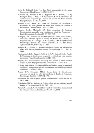 Loria, R., Bukhalid, R.A.; Fry, B.A. Plant pathogenicity in the genus
   Streptomyces. Plant Disease 81: 836-846, 1997.
Malavolta JR., Almeida, I. M. G.; Sugimori, M. H.; Ribeiro, I. J. A;
  Rodrigues Neto, J.; Pires, E. J. P.; Nogueira, E. M. C. Ocorrência de
  Xanthomonas campestris pv. viticola em videira no Brasil. Summa
  Phytopathologica 25: 262-264, 1999.
Mariano, R.L.R., Barros, S.T., Silva, I.P.; Padovan, I.P. Incidência e
  severidade da sarna comum da batata nos Estados de Paraíba e
  Pernambuco. Caderno Ômega 2: 632-595, 1992.
Mariano, R.L.R.; Michereff, S.J. Lista comentada de bactérias
  fitopatogênicas registradas e/ou estudadas no estado de Pernambuco -
  Brasil. Fitopatologia Brasileira 19: 499-507, 1994.
Maringoni, A.C. Doenças das crucíferas (brócolis, couve, couve-chinesa,
  couve-flor, rabanete, repolho e rúcula). In: Kimati, H.; Amorim, L.;
  Bergamin Filho, A.; Camargo, L.E.A.; Rezende, J.A.M. (Eds.) Manual de
  fitopatologia: doenças das plantas cultivadas. 3. ed. São Paulo:
  Agronômica Ceres, 1997. v.2, p.315-324.
McGuire, R.G.; Kelman, A. Reduced severity of Erwinia soft rot in potato
  tubers with increased calcium content. Phytopathology 74: 1250-1256,
  1984.
Nascimento, A. R. P.; Aguiar, I. F.; Silva, V. A. V.; Castro, G. S. S.; Paz, C.
  D. Ocorrência de Xanthomonas campestris pv. viticola em porta-enxertos
  de videiras. Fitopatologia Brasileira 25: 326, 2000.
Nayudu, M.V. Pseudonomonas viticola sp. nov., incitant of a new bacterial
  disease of grape. Phytopathologische Zeitschrift 73: 183-186, 1972.
O' Brien, R.G.; Martin, H.L. Bacterial blotch of melons caused by strains of
   Acidovorax avenae subsp. citrulli. Australasian Journal of Experimental
   Agriculture 39: 479-485, 1999.
Pereira, L.V.; Normando, M.C.S. Sobrevivência de Pseudomonas
   solanacearum raça 2 em solos de terra-firme do Estado do Amazonas.
   Fitopatologia Brasileira 18: 137-142, 1993.
Perombelon, M. How do potato growers stop brown rot?. Potato Review 6:
   18-21, 1996.
Pérombelon, M.C.M.; Kelman, A. Ecology of the soft rot erwinias. Annual
   Review of Phytopathology 18: 361-387, 1980.
Rane, K.K.; Latin, R.X. Bacterial fruit blotch of watermelon: Association of
  the pathogen with seed. Plant Disease 76: 509-512, 1992.




                                                                           167
 