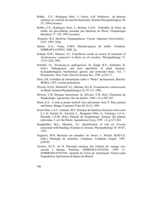 Robbs, C.F., Rodrigues Neto, J.; Greco, A.R. Influência de práticas
  culturais no controle da murcha bacteriana. Summa Phytopathologica 20:
  53, 1994 (resumo).
Robbs, C.F.; Rodrigues Neto, J.; Beriam, L.O.S. Podridões de frutos de
  melão em pós-colheita causadas por bactérias no Brasil. Fitopatologia
  Brasileira 17: 195, 1992 (resumo).
Romeiro, R.S. Bactérias fitopatogênicas. Viçosa: Imprensa Universitária -
  UFV, 1995. 283p.
Santos, A.A.; Viana, F.M.P. Mancha-aquosa do melão. Fortaleza:
   EMBRAPA-CNPAT, 2000. 2p.
Schaad, N.W.; Dianese, J.C. Cruciferous weeds as source of inoculum of
   Xanthomonas campestris in black rot of crucifers. Phytopathology 71:
   1215-1220, 1981.
Schottel, J.L. Streptomyces pathogenesis. In: Singh, R.P.; Kohmoto, K.
   (Eds.). Pathogenesis and host specificity in plant diseases:
   hystopathological, biochemical, genetic and molecular bases. Vol. 1:
   Prokaryotes. New York: Elsevier Science Inc., 1995. p.253-71.
Silva, J.R. Coletânea de informações sobre o “Moko” da bananeira. Brasília:
   MARA, 1997. (versão preliminar)
Silveira, N.S.S., Michereff, S.J.; Mariano, R.L.R. Pseudomonas solanacearum
   no Brasil. Summa Phytopathologica 22: 97-111, 1996.
Silveira, V.D. Doenças bacterianas. In: Silveira, V.D. (Ed.). Elementos de
   fitopatologia. Agronomia: Rio de Janeiro, 1949, v.8, p.207-247.
Slack, S.A. A look at potato leafroll virus and potato virus Y: Past, present
   and future. Badger Commom’Tater 43:16-21, 1991.
Souza Dias, J.A.C.; Iamauti, M.T. Doenças da batateira (Solanum tuberosum
  L.). In: Kimati, H., Amorim, L., Bergamin Filho, A., Camargo, L.E.A.;
  Resende, J.A.M. (Eds.) Manual de fitopatologia: doenças das plantas
  cultivadas. 3. ed. São Paulo: Agronômica Ceres, 1997. v.2, p.137-264.
Stanghellini, M.E.; Meneley, J.C. Identification of soft rot Erwinia
   associated with blackleg of potato in Arizona. Phytopathology 65: 86-87,
   1975.
Sugimori, M.H. Bactérias em sementes. In: Soave, J.; Wetzel, M.M.V.S.
  (Eds.) Patologia de sementes. Campinas: Fundação Cargill, 1987.
  p.68-85.
Tavares, S.C.C. de H. Principais doenças das culturas de: manga, uva,
  acerola e banana. Petrolina: EMBRAPA-CPATSA, 1995. 1v.
  (EMBRAPA/CPATSA- Apostila do Curso de Atualização Técnica para
  Engenheiros Agrônomos do Banco do Brasil)


168
 