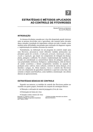 7
        ESTRATÉGIAS E MÉTODOS APLICADOS
             AO CONTROLE DE FITOVIROSES

                                                                  GENIRA PEREIRA DE ANDRADE
                                                                          GILVAN PIO-RIBEIRO



INTRODUÇÃO
   As doenças de plantas causadas por vírus têm despertado grande interesse
entre as pessoas envolvidas com a agricultura, não somente pelos elevados
danos causados à produção de importantes culturas em todo o mundo, como
também pelas dificuldades encontradas para realização de diagnoses seguras
e implementação de medidas eficientes de controle.
   Normalmente, na elaboração de um programa de controle amplo para
uma fitovirose, procuram-se reunir diferentes medidas pertencentes aos
princípios gerais de exclusão, erradicação, proteção, imunização, terapia,
evasão e regulação, que atuam nos componentes do triângulo da doença:
planta, patógeno e ambiente. Na seleção e implementação das medidas, são
levadas em consideração as características típicas do patógeno, quanto às
suas propriedades intrínsecas, biológicas e epidemiológicas, além de fatores
de caráter econômico e demais componentes incluídos na equação de
produção como: cultivar, tratos culturais, controle de outras doenças, ervas
daninhas e pragas, etc. Desta maneira, visa-se o controle das fitoviroses
como um componente da agricultura sustentável, a qual tem como base, não
somente a relação custo/benefício, como também a minimização dos efeitos
danosos ao agroecossistema.



ESTRATÉGIAS BÁSICAS DE CONTROLE
   Segundo sua natureza, as medidas de controle das fitoviroses podem ser
reunidas em quatro grupos, formando um conjunto de estratégias básicas:
    • Obtenção e utilização de material propagativo livre de vírus
    • Eliminação de fontes de vírus
    • Atuação contra vetores de vírus
Michereff, S.J. & Barros, R. (Eds.)                ©Direitos de edição reservados aos editores
Proteção de Plantas na Agricultura Sustentável.   ISBN 85-87459-06-6
2001. Recife, UFRPE
                                                                                                 171
 