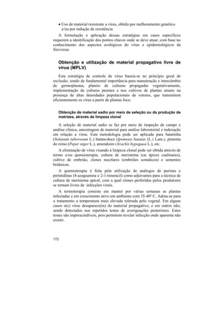 • Uso de material resistente a vírus, obtido por melhoramento genético
     e/ou por indução de resistência
    A formulação e aplicação dessas estratégias em casos específicos
requerem a identificação dos pontos chaves onde se deve atuar, com base no
conhecimento dos aspectos ecológicos do vírus e epidemiológicos da
fitovirose.


   Obtenção e utilização de material propagativo livre de
   vírus (MPLV)
    Esta estratégia de controle de vírus baseia-se no princípio geral de
exclusão, sendo de fundamental importância para manutenção e intercâmbio
de germoplasma, plantio de culturas propagadas vegetativamente,
implementação de culturas perenes e nos cultivos de plantas anuais na
presença de altas densidades populacionais de vetores, que transmitem
eficientemente os vírus a partir de plantas foco.

   Obtenção de material sadio por meio de seleção ou da produção de
   matrizes, através de limpeza clonal

   A seleção de material sadio se faz por meio de inspeção de campo e
análise clínica, amostragem de material para análise laboratorial e indexação
em relação a vírus. Esta metodologia pode ser aplicada para batatinha
(Solanum tuberosum L.) batata-doce (Ipomoea batatas (L.) Lam.), pimenta
do reino (Peper niger L.), amendoim (Arachis hypogaea L.), etc.
   A eliminação de vírus visando à limpeza clonal pode ser obtida através de
termo e/ou quimioterapia, cultura de meristema (ou ápices caulinares),
cultivo de embrião, clones nucelares (embriões somáticos) e sementes
botânicas.
    A quimioterapia é feita pela utilização de análogos de purinas e
pirimidinas (8-azaguanina e 2-1-tiouracil) como adjuvantes para a técnica de
cultura de meristema apical, com a qual clones preferidos pelos produtores
se tornam livres de infecções virais.
    A termoterapia consiste em manter por várias semanas as plantas
infectadas e em crescimento ativo em ambiente com 35-40º C. Adota-se para
o tratamento a temperatura mais elevada tolerada pelo vegetal. Em alguns
casos o(s) vírus desaparece(m) do material propagativo, e em outros não,
sendo detectados nos repetidos testes de averiguações posteriores. Estes
testes são imprescindíveis, pois permitem revelar infecção onde aparenta não
existir.



172
 