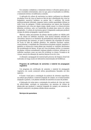 Em sementes verdadeiras o tratamento térmico é eficiente apenas para os
vírus veiculados externamente, uma vez que, para os localizados no embrião,
o tratamento térmico inviabilizaria a semente.
   A aplicação de cultura de meristema (ou ápices caulinares) na obtenção
de plantas livres de vírus se baseia no fato de que a distribuição dos vírus no
hospedeiro suscetível herbáceo ou perene não é uniforme. Há tecido
preferencialmente infectado, enquanto outros contêm quantidades ínfimas ou
estão livres do patógeno. Células meristemáticas nos ápices das brotações
permanecem sem vírus por algum tempo, dando ensejo a se desenvolverem
plântulas aviróticas, uma vez transferidas da planta para meios de cultura
apropriados. A cultura de meristema apical é largamente usada para produzir
estoque de plantas propagadas vegetativamente.
    Matrizes sadias provenientes de plantas doentes podem ser obtidas pelo
uso de cultura de embriões nucelares. Esta técnica bastante utilizada em
citricultura, baseia-se no fenômeno da poliembrionia observado no processo
de germinação das sementes, no qual os embriões são originados do núcleo
do óvulo ao lado do embrião gamético. Os embriões nucelares copiam,
essencialmente, a totalidade das características da planta original, enquanto o
gamético se desenvolve numa planta que mostrará as variações decorrentes
da recombinação de fatores. Já que nos vírus de plantas cítricas, as sementes
de plantas viróticas normalmente originam plantas aviróticas, utilizam-se os
embriões nucelares como um meio de revitalizar os clones, livrando-os de
viroses, através da obtenção de matrizes básicas livres de vírus.
   A obtenção e propagação de material pelo processo de limpeza clonal são
realizadas em larga escala em laboratórios denominados de biofábricas.

   Programa de certificação de sementes e material de propagação
   vegetativa

   Um programa de certificação de sementes e material de propagação
vegetativa em escala comercial utiliza procedimentos baseados em dois
aspectos:
   • Exame visual para a constatação da ausência de sintomas específicos:
na cultura que produziu o material (inspeção de campo), no eventual produto
(inspeção a granel), e em plantas retiradas de amostras ao acaso do produto.
   • Indexação de rotina para a constatação da ausência de vírus por testes
de infectividade, sorologia ou moleculares: em amostras de cultura de
planta-mãe que produziu o material (inspeção de campo), em amostras de
material comercial e em plantas obtidas dessas amostras.

   Serviços de quarentena


                                                                           173
 