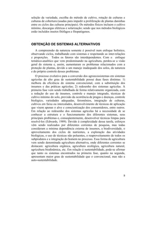 seleção da variedade, escolha do método de cultivo, rotação de culturas e
culturas de cobertura (usadas para impedir a proliferação de plantas daninhas
entre os ciclos das culturas principais). Os métodos físicos incluem o cultivo
mínimo, descargas elétricas e solarização; sendo que nos métodos biológicos
estão incluídos insetos fitófagos e fitopatógenos.



OBTENÇÃO DE SISTEMAS ALTERNATIVOS
   A compreensão da natureza somente é possível num enfoque holístico,
observando ciclos, trabalhando com sistemas e respeitando as inter-relações
e proporções. Todos os fatores são interdependentes. Com o enfoque
temático-analítico que vem predominando na agricultura, perdeu-se a visão
geral do sistema e, assim, aumentaram os problemas relacionados com a
proteção de plantas, devido a um manejo inadequado dos solos, da natureza
e do próprio controle desses problemas.
   O processo evolutivo para a conversão dos agroecossistemas em sistemas
agrícolas de alto grau de sustentabilidade possui duas fases distintas: 1)
melhora da eficiência do sistema convencional, com a substituição dos
insumos e das práticas agrícolas; 2) redesenho dos sistemas agrícolas. A
primeira fase vem sendo trabalhada de forma relativamente organizada, com
a redução do uso de insumos, controle e manejo integrado, técnicas de
cultivo mínimo do solo, previsão da ocorrência de pragas e doenças, controle
biológico, variedades adequadas, feromônios, integração de culturas,
cultivos em faixa ou intercalados, desenvolvimento de técnicas de aplicação
que visem apenas o alvo e conscientização dos consumidores, entre outros.
Em relação ao redesenho dos sistemas agrícolas há a necessidade de se
conhecer a estrutura e o funcionamento dos diferentes sistemas, seus
principais problemas e, conseqüentemente, desenvolver técnicas limpas para
resolvê-los (Edwards, 1989). Devido à complexidade dessa tarefa, esforços
vêm sendo realizados por diferentes correntes de pesquisa, mas todas
consideram a mínima dependência externa de insumos, a biodiversidade, o
aproveitamento dos ciclos de nutrientes, a exploração das atividades
biológicas, o uso de técnicas não poluentes, o reaproveitamento de todos os
subprodutos e a integração do homem no processo. Essa forma de agricultura
vem sendo denominada agricultura alternativa, onde diferentes correntes se
destacam: agricultura orgânica, agricultura ecológica, agricultura natural,
agricultura biodinâmica, etc. Em relação à sustentabilidade, pode-se afirmar
que tanto os sistemas encontrados na primeira fase, quanto na segunda,
apresentam maior grau de sustentabilidade que o convencional, mas não a
auto-sustentabilidade.




                                                                            9
 