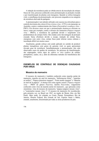 A indução de resistência pode ser obtida através da inoculação de estirpes
fracas de vírus, processo conhecido como premunização ou proteção cruzada
e por transformação de plantas com transgenes. Quando se utiliza transgene
viral, a semelhança da premunização, este processo enquadra-se na categoria
de resistência derivada do patógeno.
    A premunização é um método utilizado com sucesso na citricultura para o
controle da tristeza dos citros (Citrus tristeza vírus - CTV) e em maracujá, na
Austrália, contra o endurecimento dos frutos (Passionfruit woodiness vírus -
PWV). Em diversos casos em que a premunização mostrou-se eficiente no
início, como por exemplo, contra o mosaico do mamoeiro (Papaya ringspot
vírus - PRSV), a resistência foi quebrada devido o surgimento e/ou
predominância de estirpes fortes. São citadas como desvantagens da proteção
cruzada: baixa eficiência devido a escape, mutação de estirpe fraca,
sinergismo com outro vírus, estirpe fraca pode infectar outras culturas e
inoculação difícil em muitos casos.
   Atualmente, grande esforço está sendo aplicado no sentido de produzir
plantas transgênicas com genes do genoma viral, as quais apresentam
elevado grau de resistência. Semelhantemente a premunização, têm sido
observados casos de quebra de resistência. No processo de transformação,
são empregados vários tipos de cultivo in vitro (cultivo de células,
protoplastos, caules, etc.), além de diferentes métodos de transferência dos
transgenes.



EXEMPLOS DE CONTROLE DE DOENÇAS CAUSADAS
POR VÍRUS

   Mosaico do mamoeiro
   O mosaico do mamoeiro é também conhecido como mancha anelar do
mamoeiro, mancha em anel do mamoeiro, “deformacion foliar”, “manchas
en anillos”, “Papaya distortion ringspot”, “Faint mottle ringspot” e “Mancha
en anel de la papaya”. A doença tem como agente causal o Papaya ringspot
virus – PRSV do gênero Potyvirus, família Potyviridae, vulgarmente
conhecido como vírus da mancha anelar do mamoeiro , que apresenta como
sinonímias: vírus do mosaico do mamoeiro, “papaya (papaw) mosaic virus”,
e “watermelon mosaic virus 1”. O mosaico do mamoeiro foi reconhecido,
pela primeira vez, no Brasil em 1967, na região de Monte Alto, em São
Paulo. Mais tarde, foi relatado no Ceará, Paraná, Pernambuco, Rio de
Janeiro, Distrito Federal, Rio Grande do Sul, Espírito Santo e Bahia,
estando, atualmente, disseminado por todas as áreas produtoras do país.


176
 