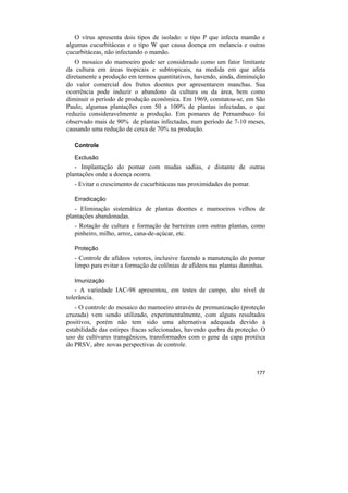 O vírus apresenta dois tipos de isolado: o tipo P que infecta mamão e
algumas cucurbitáceas e o tipo W que causa doença em melancia e outras
cucurbitáceas, não infectando o mamão.
   O mosaico do mamoeiro pode ser considerado como um fator limitante
da cultura em áreas tropicais e subtropicais, na medida em que afeta
diretamente a produção em termos quantitativos, havendo, ainda, diminuição
do valor comercial dos frutos doentes por apresentarem manchas. Sua
ocorrência pode induzir o abandono da cultura ou da área, bem como
diminuir o período de produção econômica. Em 1969, constatou-se, em São
Paulo, algumas plantações com 50 a 100% de plantas infectadas, o que
reduziu consideravelmente a produção. Em pomares de Pernambuco foi
observado mais de 90% de plantas infectadas, num período de 7-10 meses,
causando uma redução de cerca de 70% na produção.

   Controle

   Exclusão
   - Implantação do pomar com mudas sadias, e distante de outras
plantações onde a doença ocorra.
   - Evitar o crescimento de cucurbitáceas nas proximidades do pomar.

   Erradicação
   - Eliminação sistemática de plantas doentes e mamoeiros velhos de
plantações abandonadas.
   - Rotação de cultura e formação de barreiras com outras plantas, como
   pinheiro, milho, arroz, cana-de-açúcar, etc.

   Proteção
   - Controle de afídeos vetores, inclusive fazendo a manutenção do pomar
   limpo para evitar a formação de colônias de afídeos nas plantas daninhas.

   Imunização
    - A variedade IAC-98 apresentou, em testes de campo, alto nível de
tolerância.
   - O controle do mosaico do mamoeiro através de premunização (proteção
cruzada) vem sendo utilizado, experimentalmente, com alguns resultados
positivos, porém não tem sido uma alternativa adequada devido à
estabilidade das estirpes fracas selecionadas, havendo quebra da proteção. O
uso de cultivares transgênicos, transformados com o gene da capa protéica
do PRSV, abre novas perspectivas de controle.



                                                                        177
 