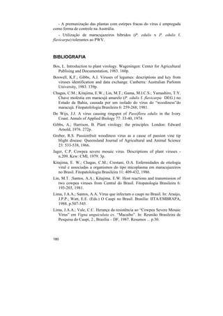 - A premunização das plantas com estirpes fracas do vírus é empregada
como forma de controle na Austrália.
    - Utilização de maracujazeiros híbridos (P. edulis x P. edulis f.
flavicarpa) tolerantes ao PWV.



BIBLIOGRAFIA

Bos, L. Introduction to plant virology. Wageningen: Center for Agricultural
  Publising and Documentation, 1983. 160p.
Boswell, K.F.; Gibbs, A.J. Viruses of legumes: descriptions and key from
  viruses identification and data exchange. Canberra: Australian Parlonm
  University, 1983. 139p.
Chagas, C.M.; Kitajima, E.W.; Lin, M.T.; Gama, M.I.C.S.; Yamashiro, T.Y.
  Chave moléstia em maracujá amarelo (P. edulis f. flavicarpa DEG.) no
  Estado da Bahia, causada por um isolado do vírus do “woodiness”do
  maracujá. Fitopatolologia Brasileira 6: 259-268, 1981.
De Wijs, J.J. A virus causing ringspot of Passiflora edulis in the Ivory
  Coast. Annals of Applied Biology 77: 33-40, 1974.
Gibbs, A.; Harrison, B. Plant virology: the principles. London: Edward
   Arnold, 1976. 272p.
Greber, R.S. Passionfruit woodiness virus as a cause of passion vine tip
   blight disease. Queensland Journal of Agricultural and Animal Science
   23: 533-538, 1966.
Jager, C.P. Cowpea severe mosaic virus. Descriptions of plant viruses -
   n.209. Kew: CMI, 1979. 3p.
Kitajima, E. W.; Chagas, C.M.; Crestani, O.A. Enfermidades de etiologia
   viral e associadas a organismos do tipo micoplasma em maracujazeiros
   no Brasil. Fitopatolologia Brasileira 11: 409-432, 1986.
Lin, M.T. ;Santos, A.A.; Kitajima. E.W. Host reactions and transmission of
   two cowpea viruses from Central do Brasil. Fitopatologia Brasileira 6:
   193-203, 1981.
Lima, J.A.A.; Santos, A.A. Vírus que infectam o caupi no Brasil. In: Araújo,
   J.P.P.; Watt, E.E. (Eds.) O Caupi no Brasil. Brasília: IITA/EMBRAPA,
   1988. p.507-545.
Lima, J.A.A.; Vale, C.C. Herança da resistência ao “Cowpea Severe Mosaic
   Virus” em Vigna unguiculata cv. “Macaibo”. In: Reunião Brasileira de
   Pesquisa do Caupi, 2., Brasília – DF, 1987. Resumos ... p.30.



180
 