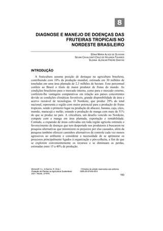 8
     DIAGNOSE E MANEJO DE DOENÇAS DAS
                FRUTEIRAS TROPICAIS NO
                  NORDESTE BRASILEIRO

                                                              SÔNIA MARIA ALVES DE OLIVEIRA
                                                  SELMA CAVALCANTI CRUZ DE HOLANDA TAVARES
                                                             SUZANA ALENCAR FREIRE DANTAS



INTRODUÇÃO
    A fruticultura assume posição de destaque na agricultura brasileira,
contribuindo com 10% da produção mundial, estimada em 30 milhões de
toneladas em uma área plantada de 2,3 milhões de hectare. Esse percentual
confere ao Brasil o título de maior produtor de frutas do mundo. As
condições brasileiras para o mercado interno, como para o mercado externo,
conferem-lhe vantagens comparativas em relação aos países concorrentes
devido as condições climáticas favoráveis, grande disponibilidade de área e
acervo razoável de tecnologias. O Nordeste, que produz 29% do total
nacional, representa a região com maior potencial para a produção de frutas
tropicais, sendo o primeiro lugar na produção de abacaxi, banana, caju, côco,
mamão, maracujá e melão, estando a produção de manga com mais de 51%
do que se produz no país. A viticultura, um desafio vencido no Nordeste,
compete com a manga em área plantada, exportação e rentabilidade.
Contudo, a expansão de áreas cultivadas em toda região agrícola estimula o
favorecimento de doenças que tem despertado nos produtores à buscarem na
pesquisa alternativas que minimizem os prejuízos por elas causados, além da
pesquisa também oferecer caminhos alternativos de controle cada vez menos
agressivos ao ambiente e considerar a necessidade de se aprimorar os
processos principalmente ligados à organização e pós-colheita, a fim de que
se explorem convenientemente os recursos e se diminuam as perdas,
estimadas entre 15 a 40% de produção.




Michereff, S.J. & Barros, R. (Eds.)                    ©Direitos de edição reservados aos editores
Proteção de Plantas na Agricultura Sustentável.       ISBN 85-87459-06-6
2001. Recife, UFRPE
                                                                                                     183
 