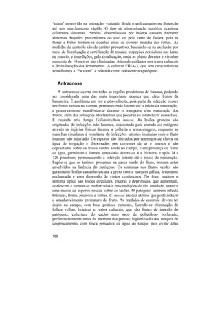 ‘strain’ envolvido na interação, variando desde o enfezamento ou distorção
até um murchamento rápido. O tipo de disseminação também ocasiona
diferentes sintomas. ‘Strains’ disseminados por insetos causam diferente
sintomas daqueles provenientes do solo ou pelo corte de facões, pois as
flores e frutos tornam-se doentes antes de ocorrer murcha das folhas. As
medidas de controle são de caráter preventivo, baseando-se na exclusão por
meio de fiscalização e certificação de mudas; inspeções periódicas nas áreas
de plantio; e interdições, pela erradicação, onde as planta doentes e vizinhas
num raio de 10 metros são eliminadas. Além de cuidados nos tratos culturais
e desinfestação das ferramentas. A cultivar FHIA-3, que tem características
semelhantes a ‘Pacovan’, é relatada como resistente ao patógeno.


   Antracnose
    A antracnose ocorre em todas as regiões produtoras de banana, podendo
ser considerada uma das mais importante doença que afeta frutos da
bananeira. É problema em pré e pós-colheita, pois parte da infecção ocorre
em frutos verdes no campo, permanecendo latente até o início da maturação,
e posteriormente manifestar-se durante o transporte e/ou maturação dos
frutos, além das infecções não latentes que poderão se estabelecer nessa fase.
É causada pelo fungo Colletotrichum musae. As lesões grandes são
originadas de infecções não latentes, ocasionada pela entrada do patógeno
através de injúrias físicas durante a colheita e armazenagem, enquanto as
manchas circulares é resultante de infecções latentes iniciadas com o fruto
imaturo não injuriado. Os esporos são liberados por respingos de chuva ou
água de irrigação e dispersados por correntes de ar e insetos e são
depositados sobre os frutos verdes ainda no campo, e em presença de filme
de água, germinam e fornam apressório dentro de 4 a 20 horas e após 24 a
72h penetram, permanecendo a infecção latente até o início da maturação.
Supõe-se que os taninos presentes na casca verde do fruto, possam estar
envolvidos na latência do patógeno. Os sintomas nos frutos verdes são
geralmente lesões castanho escura a preto com a margem pálida, levemente
encharcada e com dimensão de vários centímetros. No fruto maduro o
sintoma típico são lesões circulares, escuras e deprimidas, que aumentam,
coalescem e tornam-se encharcadas e em condições de alta umidade, aparece
uma massa de esporos rosada sobre as lesões. O patógeno também infecta
brácteas, flores, pecíolos e folhas. C. musae produz etileno que pode induzir
o amadurecimento prematuro do fruto. As medidas de controle devem ter
início no campo, com boas práticas culturais, fazendo-se eliminação de
folhas velhas, brácteas e restos culturais, que são fontes de inóculo do
patógeno; cobertura do cacho com saco de polietileno perfurado,
preferencialmente antes da abertura das pencas; higienização dos tanques de
despencamento, com troca periódica da água do tanque para evitar altas


188
 