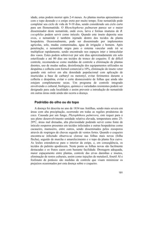 idade, estas podem morrer após 2-4 meses. As plantas mortas apresentam-se
com o topo desnudo e o estipe ereto por muito tempo. Este nematóide pode
completar seu ciclo de vida de 9-10 dias, sendo considerado um ciclo curto
para um fitonematóide. O Rhynchophorus palmarum parece ser o maior
disseminador deste nematóide, onde ovos, larva e formas imaturas de B.
cocophilus podem servir como inóculo. Quando este inseto deposita seus
ovos, o nematóide é também injetado dentro dos tecidos da planta
hospedeira. Ocasionalmente, pode ser disseminado por implementos
agrícolas, solo, mudas contaminadas, água de irrigação e homem. Após
penetração, o nematóide migra para o sistema vascular onde irá se
multiplicar rapidamente, sendo encontrado nos espaços inter e intracelular
dos vasos. Estes podem sobreviver por sete dias aproximadamente em solo
esterilizado e até 80 dias em tecidos de tronco do coqueiro. É de difícil
controle, recomenda-se como medidas de controle a eliminação de plantas
doentes, uso de mudas sadias, desinfestação dos equipamentos utilizados na
despalma e colheita com formol comercial a 10%, eliminação do inseto vetor
quando este estiver em alta densidade populacional com aplicação de
inseticidas a base de carbaryl ou metomyl, evitar ferimentos durante a
colheita e despalma, evitar o corte desnecessário de folhas que ainda não
estejam completamente secas. Um programa de controle integrado
envolvendo o cultural, biológico, químico e variedades resistentes poderá ser
designado para cada localidade e assim prevenir a introdução do nematóide
em outras áreas onde ainda não ocorra a doença.


   Podridão do olho ou do topo
    A doença foi descrita no ano de 1834 nas Antilhas, sendo mais severa em
áreas com alta precipitação, ocorrendo em todas as regiões produtoras de
coco. Causada por um fungo, Phytophthora palmivora, este requer para o
seu pleno desenvolvimento umidade relativa elevada, temperatura entre 25-
28ºC, áreas mal drenadas, alta pluviosidade podendo servir como fonte de
inóculo oosporos presentes em tecidos infectados e outras hospedeiras como
cacaueiro, mamoeiro, entre outros, sendo disseminados pelos zoosporos
através de respingos de chuvas seguido de ventos fortes. Quando o coqueiro
encontra-se infectado observa-se clorose nas folhas mais novas (folha
flecha), seguido de murcha e amarelecimento e o topo da planta fica curvo.
As lesões estendem-se para o interior da estipe, e, em conseqüência, os
tecidos do palmito apodrecem. Neste ponto as folhas novas são facilmente
destacadas e os frutos caem com bastante facilidade. Drenagem adequada,
maior espaçamento entre plantas, controle das ervas daninhas e insetos,
eliminação de restos culturais, assim como injeções de metalaxil, fosetil Al e
fosfonato de potássio são medidas de controle que visam minimizar os
prejuízos ocasionados por esta doença sobre o coqueiro.


                                                                          191
 
