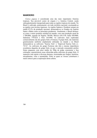 MAMOEIRO
   Carica papaya é considerada uma das mais importantes fruteiras
tropicais. Seu provável centro de origem é a América Central, sendo
subseqüentemente transportado para todas as regiões tropicais do mundo. No
Brasil é cultivado, praticamente, em todo território nacional, excetuando-se
as regiões com inverno rigorosos. As regiões Sudeste e Nordeste somam em
média 87,5% da produção nacional, destacando-se os Estados do Espírito
Santo e Bahia como os principais produtores. Atualmente, o Brasil destaca-
se como o maior produtor mundial de mamão, com uma produção anual de
1.700.000t, seguido da Nigéria 748.00t, México 636.119t, India 450.000t,
Indonésia 379.823t e Peru 165.000t. As cultivares mais exploradas
comercialmente são dos grupos Solo e Formosa. O grupo Solo, são materiais
geneticamente uniforme amplamente utilizadas no mundo e no Brasil
destacando-se as cultivares ‘Sunrise Solo’ e ‘Improved Sunrise Solo cv.
72/12’. As cultivares do grupo Formosa não têm a mesma importância
econômica daquelas do grupo Solo, já que o mercado consumidor prefere
frutos pequenos com peso médio de 500g de polpa consistente e boa
coloração, características essas oferecidas pelas cultivares do grupo Solo. O
manoeiro está sujeito a diversas doenças, ocasionadas por fungos, bactérias,
micoplasmas, vírus e nematóides. Entre as quais as viroses constituem o
maior entrave para a exploração desta cultura.




194
 