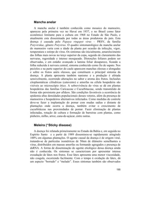 Mancha anelar
    A mancha anelar é também conhecida como mosaico do mamoeiro,
apareceu pela primeira vez no Havaí em 1937, e no Brasil como fator
econômico limitante para a cultura em 1968 no Estado de São Paulo, e
atualmente esta disseminada por todas as áreas produtoras do país. Esta
doença é causada pelo Papaya ringspot virus – PRSV, da família
Potyviridae, gênero Potyvirus. O quadro sintomatológico da mancha anelar
do mamoeiro varia com a idade da planta por ocasião da infecção, vigor,
temperatura e estirpe do vírus. Os sintomas são inicialmente, amarelecimento
das folhas mais novas no terço superior da copa, seguido de clareamento das
nervuras, rugosidade e intenso mosqueado. Distorções foliares podem ser
observadas, e em estádio avançado a lamina foliar desaparece, ficando a
folha reduzida à nervura central, sintoma conhecido como fio de sapato. Nos
pecíolos e na parte superior do caule aparecem manchas oleosas e alongadas
e sobre os frutos anéis oleosos, que constituem o principal sintoma da
doença. A planta apresenta também nanismo e a produção é afetada
sensivelmente, ocorrendo alterações no sabor e aroma dos frutos. Inclusões
citoplasmáticas cilíndricas (catavento) e amorfas na célula hospedeira são
visíveis ao microscópio ótico. A sobrevivência do vírus se dá em plantas
hospedeiras das famílias Caricaceae e Cucurbitaceae, sendo transmitido de
forma não persistente por afídeos. São condições favoráveis a ocorrência de
epidemia altas densidades populacionais desses vetores, além da presença de
mamoeiros e hospedeiros alternativos infectados. Como medidas de controle
deve-se fazer a implantação do pomar com mudas sadias e distante de
plantações onde ocorra a doença, também evitar o crescimento de
cucurbitáceas nas proximidades de pomar. Fazer eliminação de plantas
infectadas, rotação de cultura e formação de barreiras com plantas, como
pinheiro, milho, arroz, cana-de-açúcar, entre outras.


   Meleira (“Sticky disease)
    A doença foi relatada primeiramente no Estado da Bahia e, em seguida no
Espírito Santo e a partir de 1989 disseminou-se rapidamente atingindo
100% em algumas plantações. O agente causal da doença é de origem viral,
tratando-se de partículas isométricas de 50nm de diâmetro semelhantes a
vírus, distribuídos em massas amorfas ou formando agregados e presença de
dsRNA. A forma de disseminação do agente etiológico dessa doença ainda
não é conhecida. Os sintomas se caracterizam por apresentar intensa
exsudação de látex nos frutos. Esse látex apresenta uma menor viscosidade,
não coagula, escorrendo facilmente. Com o tempo à oxidação do látex, dá
um aspecto “borrado” e “melado”. Esses sintomas também são observados

                                                                        195
 