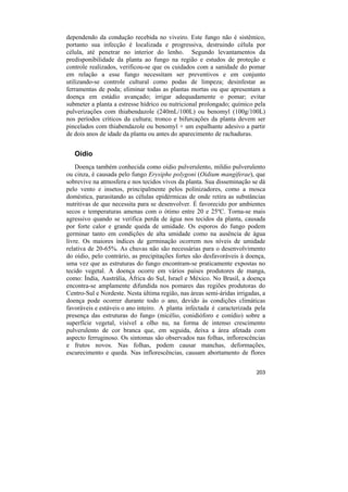 dependendo da condução recebida no viveiro. Este fungo não é sistêmico,
portanto sua infecção é localizada e progressiva, destruindo célula por
célula, até penetrar no interior do lenho. Segundo levantamentos da
predisponibilidade da planta ao fungo na região e estudos de proteção e
controle realizados, verificou-se que os cuidados com a sanidade do pomar
em relação a esse fungo necessitam ser preventivos e em conjunto
utilizando-se controle cultural como podas de limpeza; desinfestar as
ferramentas de poda; eliminar todas as plantas mortas ou que apresentam a
doença em estádio avançado; irrigar adequadamente o pomar; evitar
submeter a planta a estresse hídrico ou nutricional prolongado; químico pela
pulverizações com thiabendazole (240mL/100L) ou benomyl (100g/100L)
nos períodos críticos da cultura; tronco e bifurcações da planta devem ser
pincelados com thiabendazole ou benomyl + um espalhante adesivo a partir
de dois anos de idade da planta ou antes do aparecimento de rachaduras.


   Oídio
    Doença também conhecida como oídio pulverulento, míldio pulverulento
ou cinza, é causada pelo fungo Erysiphe polygoni (Oidium mangiferae), que
sobrevive na atmosfera e nos tecidos vivos da planta. Sua disseminação se dá
pelo vento e insetos, principalmente pelos polinizadores, como a mosca
doméstica, parasitando as células epidérmicas de onde retira as substâncias
nutritivas de que necessita para se desenvolver. É favorecido por ambientes
secos e temperaturas amenas com o ótimo entre 20 e 25ºC. Torna-se mais
agressivo quando se verifica perda de água nos tecidos da planta, causada
por forte calor e grande queda de umidade. Os esporos do fungo podem
germinar tanto em condições de alta umidade como na ausência de água
livre. Os maiores índices de germinação ocorrem nos níveis de umidade
relativa de 20-65%. As chuvas não são necessárias para o desenvolvimento
do oídio, pelo contrário, as precipitações fortes são desfavoráveis à doença,
uma vez que as estruturas do fungo encontram-se praticamente expostas no
tecido vegetal. A doença ocorre em vários países produtores de manga,
como: Índia, Austrália, África do Sul, Israel e México. No Brasil, a doença
encontra-se amplamente difundida nos pomares das regiões produtoras do
Centro-Sul e Nordeste. Nesta última região, nas áreas semi-áridas irrigadas, a
doença pode ocorrer durante todo o ano, devido às condições climáticas
favoráveis e estáveis o ano inteiro. A planta infectada é caracterizada pela
presença das estruturas do fungo (micélio, conidióforo e conídio) sobre a
superfície vegetal, visível a olho nu, na forma de intenso crescimento
pulverulento de cor branca que, em seguida, deixa a área afetada com
aspecto ferruginoso. Os sintomas são observados nas folhas, inflorescências
e frutos novos. Nas folhas, podem causar manchas, deformações,
escurecimento e queda. Nas inflorescências, causam abortamento de flores


                                                                          203
 