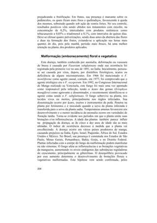 prejudicando a frutificação. Em frutos, sua presença é marcante sobre os
pedúnculos, os quais ficam mais finos e quebradiços, favorecendo à queda
dos mesmos, sobretudo quando sob ação de ventos fortes. No seu controle,
resultados positivos vêm sendo obtidos nos tratamentos com enxofre, na
concentração de 0,2%, intercalados com produtos sistêmicos como
tebucunazole a 0,05% e triadimenol a 0,1%, com intervalos de quinze dias.
Deve-se efetuar quatro pulverizações, sendo duas antes da abertura das flores
e duas na formação dos frutos, evitando-se a aplicação nas horas mais
quentes do dia, pois pela manhã, período mais fresco, há uma melhor
retenção na planta, dos produtos aplicados.


   Malformação (embonecamento) floral e vegetativo
    Esta doença, também conhecida por anomalia, deformação ou vassoura
de bruxa é causada por Fusarium subglutinans onde sua ocorrência foi
registrada pela primeira vez no ano de 1891, na Índia. Inicialmente, pensou-
se ser causada por vírus, depois, por distúrbios fisiológicos, ácaros ou
deficiência de alguns micronutrientes. Em 1966 foi mencionado o F.
moniliforme como agente causal, contudo, em 1977, foi comprovado que o
agente etiológico era o F. oxysporum. Em 1992, no Congresso Internacional
de Manga realizado na Venezuela, este fungo foi mais uma vez apontado
como responsável pela infecção, tendo o ácaro das gemas (Eriophyes
mangifera) como agravante e disseminador, e recentemente identificou-se o
agente como sendo o F. subglutinans. O fungo sobrevive na planta, nos
tecidos vivos ou mortos, principalmente nos órgãos infectados. Sua
disseminação ocorre por ácaro, insetos e instrumentos de poda. Penetra na
planta por ferimentos e é inoculado quando a seiva da planta infectada é
transferida para a seiva da planta sadia. Temperaturas amenas favorecem seu
desenvolvimento e a menor incidência da anomalia ocorre em variedades de
floração tardia. Torna-se evidente nos períodos em que a planta emite suas
brotações e/ou inflorescências. A idade das plantas também parece influir
na propagação da doença, as de cinco a dez anos de idade são as mais
afetadas. O índice de ocorrência decresce à medida que a planta vai
envelhecendo. A doença ocorre em vários países produtores de manga,
causando prejuízos na Índia, Egito, Israel, Paquistão, África do Sul, Estados
Unidos e México. No Brasil, sua presença é constatada nos Estados de São
Paulo, Minas Gerais, Pernambuco, Bahia, Goiás, e no Distrito Federal.
Plantas infectadas com a estirpe do fungo da malformação podem manifestar
ou não sintomas. O fungo afeta as inflorescências e as brotações vegetativas
da mangueira, aumentando os níveis endógenos das substâncias reguladoras
do crescimento, principalmente as giberelinas. O desequilíbrio provocado
por esse aumento determina o desenvolvimento de brotações florais e
vegetativas malformadas. Esta hipótese vem sendo confirmada, pelos


204
 