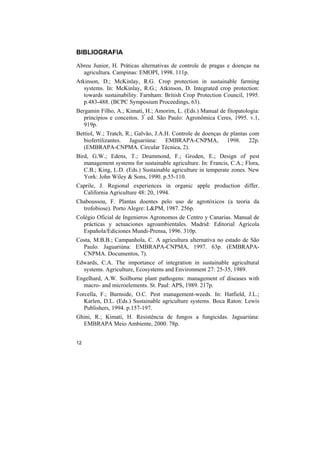 BIBLIOGRAFIA

Abreu Junior, H. Práticas alternativas de controle de pragas e doenças na
  agricultura. Campinas: EMOPI, 1998. 111p.
Atkinson, D.; McKinlay, R.G. Crop protection in sustainable farming
   systems. In: McKinlay, R.G.; Atkinson, D. Integrated crop protection:
   towards sustainability. Farnham: British Crop Protection Council, 1995.
   p.483-488. (BCPC Symposium Proceedings, 63).
Bergamin Filho, A.; Kimati, H.; Amorim, L. (Eds.) Manual de fitopatologia:
   princípios e conceitos. 3ª ed. São Paulo: Agronômica Ceres, 1995. v.1,
   919p.
Bettiol, W.; Tratch, R.; Galvão, J.A.H. Controle de doenças de plantas com
   biofertilizantes. Jaguariúna: EMBRAPA-CNPMA, 1998. 22p.
   (EMBRAPA-CNPMA. Circular Técnica, 2).
Bird, G.W.; Edens, T.; Drummond, F.; Groden, E.; Design of pest
   management systems for sustainable agriculture. In: Francis, C.A.; Flora,
   C.B.; King, L.D. (Eds.) Sustainable agriculture in temperate zones. New
   York: John Wiley & Sons, 1990. p.55-110.
Caprile, J. Regional experiences in organic apple production differ.
  California Agriculture 48: 20, 1994.
Chaboussou, F. Plantas doentes pelo uso de agrotóxicos (a teoria da
  trofobiose). Porto Alegre: L&PM, 1987. 256p.
Colégio Oficial de Ingenieros Agronomos de Centro y Canarias. Manual de
  prácticas y actuaciones agroambientales. Madrid: Editorial Agricola
  Española/Ediciones Mundi-Prensa, 1996. 310p.
Costa, M.B.B.; Campanhola, C. A agricultura alternativa no estado de São
  Paulo. Jaguariúna: EMBRAPA-CNPMA, 1997. 63p. (EMBRAPA-
  CNPMA. Documentos, 7).
Edwards, C.A. The importance of integration in sustainable agricultural
  systems. Agriculture, Ecosystems and Environment 27: 25-35, 1989.
Engelhard, A.W. Soilborne plant pathogens: management of diseases with
  macro- and microelements. St. Paul: APS, 1989. 217p.
Forcella, F.; Burnside, O.C. Pest management-weeds. In: Hatfield, J.L.;
   Karlen, D.L. (Eds.) Sustainable agriculture systems. Boca Raton: Lewis
   Publishers, 1994. p.157-197.
Ghini, R.; Kimati, H. Resistência de fungos a fungicidas. Jaguariúna:
  EMBRAPA Meio Ambiente, 2000. 78p.


12
 