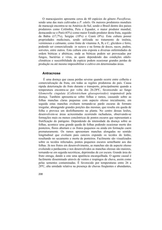 O maracujazeiro apresenta cerca de 60 espécies do gênero Passiflorae,
sendo uma das mais cultivadas a P. edulis. Os maiores produtores mundiais
de maracujá encontra-se na América do Sul, sendo o Brasil dentre dos países
produtores como Colômbia, Peru e Equador, o maior produtor mundial,
destacando-se o Pará (43%) como maior Estado produtor desta fruta, seguido
da Bahia (17,7%), Sergipe (10%) e Ceará (8%). Esta cultura possui
propriedades medicinais, sendo utilizada no tratamento de insônia,
verminoses e calmante, como fonte de vitamina A, B2 e C, glicídeos e ferro,
podendo ser comercializada in natura e na forma de doces, sucos, pudins,
sorvetes, entre outros. Esta cultura esta exposta a diversas enfermidades de
ordem bióticas e abióticas, onde as bióticas podem ser provocadas por
fungos, bactérias e vírus, as quais dependendo das condições edafo-
climáticas e suscetibilidade da espécie podem ocasionar grandes perdas de
produção ou até mesmo impossibilitar o cultivo em determinadas áreas.


   Antracnose
    É uma doença que causa perdas severas quando ocorre entre colheita e
comercialização da fruta, em todas as regiões produtoras do país. Causa
rápida deterioração do fruto durante o transporte, principalmente quando a
temperatura encontra-se por volta dos 26-28ºC, favorecendo ao fungo
Glomerella cingulata (Colletotrichum gloeosporioides) responsável pela
doença. Também apresenta-se sobre folhas e ramos, causando sobre as
folhas manchas claras pequenas com aspecto oleoso inicialmente, em
seguida estas manchas evoluem tornando-se pardo escuras de formato
irregular, abrangendo grandes porções das mesmas, que resulta em queda de
folha e provoca um desfolhamento na planta. No centro dessas lesões,
desenvolvem-se áreas acinzentadas ocorrendo rachaduras, observando-se
formações mais ou menos concêntricas de pontos escuros que representam a
frutificação do patógeno. Dependendo da intensidade da doença sobre as
folhas, acontece uma grande queda de folhas podendo ocasionar morte dos
ponteiros, flores abortam e os frutos pequenos ou ainda em formação caem
prematuramente. Os ramos apresentam manchas alongadas no sentido
longitudinal que evoluem para cancros expondo os tecidos do lenho,
resultando no secamento e morte de ponteiros. Facilmente são visualizados
sobre os tecidos infectados, pontos pequenos escuros semelhante aos das
folhas. Já nos frutos em desenvolvimento, as manchas são de aspecto oleoso
evoluindo a pardacenta e nos desenvolvidos as manchas oleosas são maiores,
tornando-se em seguida necróticas, deprimidas de cor escura. Grande área do
fruto enruga, dando a este uma aparência encarquilhada. O agente causal é
facilmente disseminado através de ventos e respingos de chuva, assim como
pelas sementes contaminadas. É favorecido por temperaturas entre 26 a
28ºC, alta umidade relativa na presença de chuvas freqüentes e abundantes,

208
 