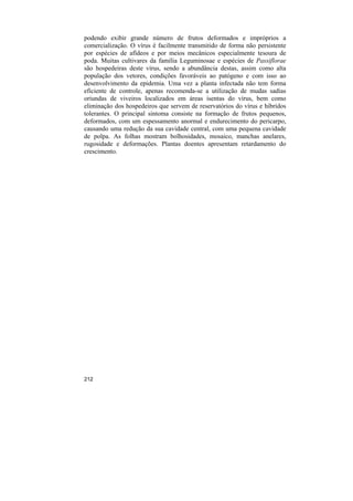 podendo exibir grande número de frutos deformados e impróprios a
comercialização. O vírus é facilmente transmitido de forma não persistente
por espécies de afídeos e por meios mecânicos especialmente tesoura de
poda. Muitas cultivares da família Leguminosae e espécies de Passiflorae
são hospedeiras deste vírus, sendo a abundância destas, assim como alta
população dos vetores, condições favoráveis ao patógeno e com isso ao
desenvolvimento da epidemia. Uma vez a planta infectada não tem forma
eficiente de controle, apenas recomenda-se a utilização de mudas sadias
oriundas de viveiros localizados em áreas isentas do vírus, bem como
eliminação dos hospedeiros que servem de reservatórios do vírus e hibrídos
tolerantes. O principal sintoma consiste na formação de frutos pequenos,
deformados, com um espessamento anormal e endurecimento do pericarpo,
causando uma redução da sua cavidade central, com uma pequena cavidade
de polpa. As folhas mostram bolhosidades, mosaico, manchas anelares,
rugosidade e deformações. Plantas doentes apresentam retardamento do
crescimento.




212
 
