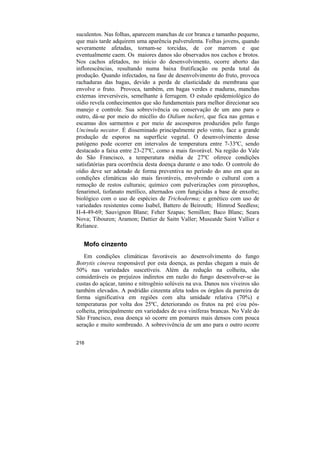 suculentos. Nas folhas, aparecem manchas de cor branca e tamanho pequeno,
que mais tarde adquirem uma aparência pulverulenta. Folhas jovens, quando
severamente afetadas, tornam-se torcidas, de cor marrom e que
eventualmente caem. Os maiores danos são observados nos cachos e brotos.
Nos cachos afetados, no início do desenvolvimento, ocorre aborto das
inflorescências, resultando numa baixa frutificação ou perda total da
produção. Quando infectados, na fase de desenvolvimento do fruto, provoca
rachaduras das bagas, devido a perda de elasticidade da membrana que
envolve o fruto. Provoca, também, em bagas verdes e maduras, manchas
externas irreversíveis, semelhante à ferrugem. O estudo epidemiológico do
oídio revela conhecimentos que são fundamentais para melhor direcionar seu
manejo e controle. Sua sobrevivência ou conservação de um ano para o
outro, dá-se por meio do micélio do Oidium tuckeri, que fica nas gemas e
escamas dos sarmentos e por meio de ascosporos produzidos pelo fungo
Uncinula necator. É disseminado principalmente pelo vento, face a grande
produção de esporos na superfície vegetal. O desenvolvimento desse
patógeno pode ocorrer em intervalos de temperatura entre 7-33ºC, sendo
destacado a faixa entre 23-27ºC, como a mais favorável. Na região do Vale
do São Francisco, a temperatura média de 27ºC oferece condições
satisfatórias para ocorrência desta doença durante o ano todo. O controle do
oídio deve ser adotado de forma preventiva no período do ano em que as
condições climáticas são mais favoráveis, envolvendo o cultural com a
remoção de restos culturais; químico com pulverizações com pirozophos,
fenarimol, tiofanato metílico, alternados com fungicidas a base de enxofre;
biológico com o uso de espécies de Trichoderma; e genético com uso de
variedades resistentes como Isabel, Battero de Beirouth; Himrod Seedless;
H-4-49-69; Sauvignon Blane; Feher Szapas; Semillon; Baco Blanc; Seara
Nova; Tibouren; Aramon; Dattier de Saitn Valler; Museatde Saint Vallier e
Reliance.


   Mofo cinzento
   Em condições climáticas favoráveis ao desenvolvimento do fungo
Botrytis cinerea responsável por esta doença, as perdas chegam a mais de
50% nas variedades suscetíveis. Além da redução na colheita, são
consideráveis os prejuízos indiretos em razão do fungo desenvolver-se às
custas do açúcar, tanino e nitrogênio solúveis na uva. Danos nos viveiros são
também elevados. A podridão cinzenta afeta todos os órgãos da parreira de
forma significativa em regiões com alta umidade relativa (70%) e
temperaturas por volta dos 25ºC, deteriorando os frutos na pré e/ou pós-
colheita, principalmente em variedades de uva viníferas brancas. No Vale do
São Francisco, essa doença só ocorre em pomares mais densos com pouca
aeração e muito sombreado. A sobrevivência de um ano para o outro ocorre


216
 