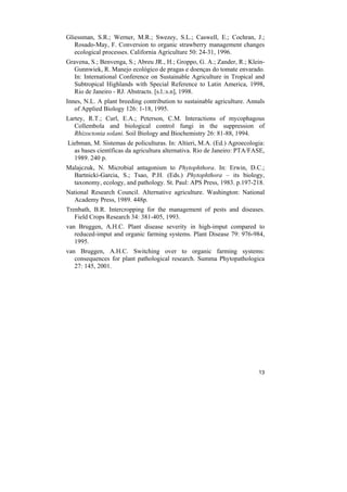 Gliessman, S.R.; Werner, M.R.; Swezey, S.L.; Caswell, E.; Cochran, J.;
   Rosado-May, F. Conversion to organic strawberry management changes
   ecological processes. California Agriculture 50: 24-31, 1996.
Gravena, S.; Benvenga, S.; Abreu JR., H.; Groppo, G. A.; Zander, R.; Klein-
   Gunnwiek, R. Manejo ecológico de pragas e doenças do tomate envarado.
   In: International Conference on Sustainable Agriculture in Tropical and
   Subtropical Highlands with Special Reference to Latin America, 1998,
   Rio de Janeiro - RJ. Abstracts. [s.l.:s.n], 1998.
Innes, N.L. A plant breeding contribution to sustainable agriculture. Annals
   of Applied Biology 126: 1-18, 1995.
Lartey, R.T.; Curl, E.A.; Peterson, C.M. Interactions of mycophagous
   Collembola and biological control fungi in the suppression of
   Rhizoctonia solani. Soil Biology and Biochemistry 26: 81-88, 1994.
Liebman, M. Sistemas de policulturas. In: Altieri, M.A. (Ed.) Agroecologia:
  as bases científicas da agricultura alternativa. Rio de Janeiro: PTA/FASE,
  1989. 240 p.
Malajczuk, N. Microbial antagonism to Phytophthora. In: Erwin, D.C.;
  Bartnicki-Garcia, S.; Tsao, P.H. (Eds.) Phytophthora – its biology,
  taxonomy, ecology, and pathology. St. Paul: APS Press, 1983. p.197-218.
National Research Council. Alternative agriculture. Washington: National
  Academy Press, 1989. 448p.
Trenbath, B.R. Intercropping for the management of pests and diseases.
   Field Crops Research 34: 381-405, 1993.
van Bruggen, A.H.C. Plant disease severity in high-imput compared to
   reduced-imput and organic farming systems. Plant Disease 79: 976-984,
   1995.
van Bruggen, A.H.C. Switching over to organic farming systems:
   consequences for plant pathological research. Summa Phytopathologica
   27: 145, 2001.




                                                                         13
 