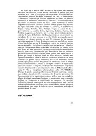 No Brasil, até o ano de 1997, as doenças bacterianas não possuíam
expressão na cultura da videira, apenas a formação de galhas havia sido
detectada, sem causar grandes prejuízos em parreirais da região Nordeste,
Minas Gerais, além de São Paulo. Entretanto, em 1998, foi identificado a
Xanthomonas campestris pv. vitícola, responsável por morte de plantas e
eliminação de pomares do Submédio São Francisco. A ocorrência do cancro
bacteriano foi primeiro relatada na Índia. Outras bacterioses da mesma
importância econômica e mesmos sintomas também podem estar presentes
na região semi-árida, como por exemplo X. ampelina, de ocorrência na
Grécia, França, Espanha, Itália, Portugal, Turquia e África do Sul e
provavelmente, na Áustria, Suíça, Iuguslávia, Bulgária, Tunísia, Ilhas
Canárias e Argentina. A bacteriose tem ocorrência generalizada nos pomares
vitícolas da região do Submédio São Francisco incidindo principalmente nas
variedades de uva sem semente e na Red Globe, provocando maiores
prejuízos no primeiro semestre do ano. Os sintomas são de manchas
necróticas pequenas (1-2 mm de diâmetro), com ou sem halo ou necrose
setorial nas folhas, necrose de formação de cancros nas nervuras, manchas
escuras alongadas e irregulares no pecíolo, engaço e nos ramos, evoluindo a
cancros. Estes sintomas foram observados, inicialmente, em plantios novos
com dois a três anos pós-enxertia e posteriormente em plantios mais velhos,
também observando a coalescência para formação de manchas maiores e
persistência das folhas infectadas na planta, quando após podas severas. A
planta que chega a produzir, além da baixa produção, também pode
apresentar sintoma na forma de manchas cloróticas e necróticas nos frutos.
Sobrevive na planta afetada reincidindo nos ciclos posteriores, mesmo
quando após podas severas. São poucas as informações sobre a doença,
inclusive mundialmente. Contudo, as condições climáticas da região semi-
árida com sistemas de irrigação, têm favorecido, principalmente no primeiro
semestre do ano quando se têm temperaturas entre 25-28ºC, umidade relativa
entre 54-72% e precipitações pluviométricas entre 306.9-1023.5mm.
Doenças de plantas causadas por bactérias são de difícil controle e a maioria
das medidas disponíveis até o momento, são de caráter preventivo. Os
fungicidas cúpricos e alguns diocarbamatos podem atuar na proteção de
plantas à infecção causada por bactérias, os quais podem atuar retardando,
inibindo ou bloqueando a multiplicação do patógeno. Em parreirais
infectados, o manejo para controle tem sido feito mediante a poda e queima
dos ramos infectados e em alguns casos, erradicação de plantas, quando da
constatação de altos níveis de infecção, com a concomitante aplicação de
produtos à base de cobre.



BIBLIOGRAFIA


                                                                         219
 