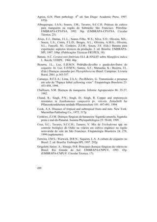 Agrios, G.N. Plant pathology. 4th ed. San Diego: Academic Press, 1997.
  635p.
Albuquerque, J.A.S.; Soares, J.M.; Tavares, S.C.C.H. Práticas de cultivo
   para mangueira na região do Submédio São Francisco. Petrolina:
   EMBRAPA-CPATSA, 1992. 36p. (EMBRAPA-CPATSA. Circular
   Técnica, 25).
Alves, E.J.; Dantas, J.L.L.; Soares Filho, W.S.; Silva, S.O.; Oliveira, MA.;
   Souza, L.S.; Cintra, F.L.D.; Borges, A.L.; Oliveira, A.M.G.; Oliveira,
   S.L.; Fancelli, M.; Cordeiro, Z.J.M.; Souza, J.S. (Eds.) Banana para
   exportação: aspectos técnicos da produção. 2. ed. Brasília: EMBRAPA-
   SPI, 1997. 106p. (Publicações Técnicas FRUPEX, 18).
Batista, A.C. Ceratocystis fimbriata ELL & HALST sobre Mangifera indica
   L. Recife: UFRPE, 1960. 46p.
Bezerra, J.L.; Luz, E.D.M.N. Podridão-do-olho e queda-dos-frutos do
  coqueiro. In: Luz, E.D.M.N.; Santos, A.F.; Matsuoka, K.; Bezerra, J.L.
  (Eds.) Doenças causadas por Phytophthora no Brasil. Campinas: Livraria
  Rural, 2001. p.343-357.
Camarço, R.F.E.A.; Lima, J.A.A.; Pio-Ribeiro, G. Transmissão e presença
  em solo do “Papaya lethal yellowing virus”. Fitopatologia Brasileira 23:
  453-458, 1998.
Chalfourn, S.M. Doenças da mangueira. Informe Agropecuário 86: 35-37,
  1982.
Chand, R.; Singh, P.N.; Singh, D.; Singh, R. Copper and strptomycin
  resistance in Xanthomonas campestris pv. viticola. Zeitschrift fur
  Pflanzenkrankheiten unidade Pflanzenschutz 101: 487-491, 1994.
Cook, A.A. Diseases of tropical and subtropical fruits and nuts. New York:
  Macmillan Publishing Co., 1975. 317p.
Cordeiro, Z.J.M. Doenças fúngicas da bananeira: Sigatoka amarela, Sigatoka
  preta e mal-do-Panamá. Summa Phytopathologica 25: 58-60, 1999.
Cruz, S.C.; Tavares, S.C.C.H.; Tumero, V. Mix de Trichoderma spp. no
   controle biológico do Oídio na videira em cultivo orgânico na região
   semi-árida do vale do São Francisco. Fitopatologia Brasileira 24: 278,
   1999 (suplemento).
Ferreira, J.M.S.; Warwick, D.R.N.; Siqueira, L.A. A cultura do coqueiro no
   Brasil. 2. ed. Brasília: Embrapa-SPI, 1997. 292p.
Grigoletti Júnior, A.; Sônego, O.R. Principais doenças fúngicas da videira no
   Brasil. Rio Grande do Sul: EMBRAPA-CNPUV, 1993. 43p.
   (EMBRAPA-CNPUV. Circular Técnica, 17).




220
 