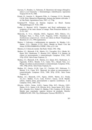 Guevara, Y.; Rondon, A.; Solorzano, R. Bacteriosis del mango (Mangifera
  indica L.) en Venezuela. 1. Sintomatologia e identificacion. Agronomia
  Tropical 30: 65-76, 1980.
Kimati, H.; Amorim, L.; Bergamin Filho, A.; Camargo, L.E.A.; Rezende,
  J.A.M. (Eds.) Manual de fitopatologia: doenças das plantas cultivadas. 3.
  ed. São Paulo: Agronômica Ceres, 1997. v.2, 774p.
Kitajima,E.W. Viroses de fruteiras        tropicais   no   Brasil.   Summa
   Phytopathologica 25: 78-83, 1999.
Kumar, J.; Beniwal, S.P.S. Vegetative and floral malformation: two
  symptoms of the same disease of mango. Plant Protection Bulletin 35:
  21-33, 1987.
Malavolta, Jr. V.A.; Almeida, I.M.G.; Sugimori, M.H.; Ribeiro, I.A.;
  Rodrigues Neto, J.; Pires, E.J.P.; Nogueira, E.M.C. Ocorrência de
  Xanthomonas campestris pv. vitícola em videira no Brasil. Fitopatologia
  Brasileira 23: 211, 1998 (suplemento).
Manica, I. Cultivares e melhoramento do mamoeiro. In: Mendes, L.G.;
  Dantas, J.L.L.; Morales, C.F.G. (Eds.). Mamão no Brasil. Cruz das
  Almas: EUFBA/EMBRAPA-CNPMF, 1996. p.121-144.
Maranca, G. Cultura do mamão. São Paulo: Nobel, 1992. 108p.
Medina, J.C.; Bleinroth, E.W.; Martin, Z.J.; Travaglini, D.A.; Okada, M.;
  Quast, D.G.; Hashizume, T.; Renesto, O.V.; Moretti, V.A. Banana: da
  cultura ao processamento e comercialização. Campinas: ITAL, 1978.
  197p. (ITAL. Série Frutas Tropicais, 3).
Medina, J.C.; Bleinroth, E.W.; Martins, Z.J.; Quast, D.G.; Hashizume, T.;
  Figueredo, N.M.S.; Moretti, V.A.; Canto, W.L.; Bicudo Neto, L.C.
  Manga: da cultura ao processamento e comercialização. Campinas: ITAL,
  1981. 399p. (ITAL. Série Frutas Tropicais, 8).
Medina, J.C.; Garcia, J.L.M.; Lara, J.C.; Tocchini, R.P.; Hshizume, T.;
  Moretti, V.A.; Canto, W.L. Maracujá: da cultura ao processamento e
  comercialização. Campinas: ITAL, 1980. 207p. (ITAL. Série Frutas
  Tropicais, 9).
Medina, J.C.; Bleinroth, E.W.; Sigrist, J.M.M.; Martin, Z.J.; Nisida,
  A.L.A.C.; Baldini, V.L.S.; Leite, R.S.S.F.; Garcia, A.E.B. Mamão:
  cultura, matéria prima, processamento e aspectos econômicos. 2. ed.
  Campinas: ITAL, 1989. 177p.
Oliveira, A.M.G.; Farias, A.R.N.; Santos Filho, H.P.; Oliveira, J.R.P.;
   Dantas, J.L.L.; Santos, L.B.; Oliveira, M.A.; Souza Junior, M.T.; Silva,
   M.J.; Almeida, O.A.; Nickel, O.; Medina, V.M.; Cordeiro, Z.J.M. (Eds.)
   Mamão para exportação: aspectos técnicos da produção. Brasília:
   EMBRAPA-SPI, 1994. 52p. (Publicações Técnicas FRUPEX, 9).


                                                                       221
 