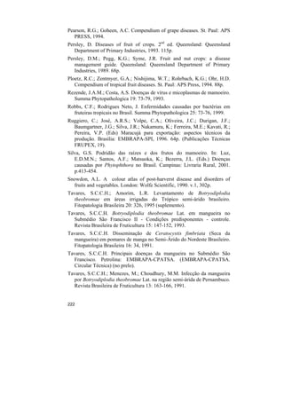 Pearson, R.G.; Goheen, A.C. Compendium of grape diseases. St. Paul: APS
   PRESS, 1994.
Persley, D. Diseases of fruit of crops. 2nd ed. Queensland: Queensland
   Department of Primary Industries, 1993. 115p.
Persley, D.M.; Pegg, K.G.; Syme, J.R. Fruit and nut crops: a disease
   management guide. Queensland: Queensland Department of Primary
   Industries, 1989. 68p.
Ploetz, R.C.; Zentmyer, G.A.; Nishijima, W.T.; Rohrbach, K.G.; Ohr, H.D.
   Compendium of tropical fruit diseases. St. Paul: APS Press, 1994. 88p.
Rezende, J.A.M.; Costa, A.S. Doenças de vírus e micoplasmas de mamoeiro.
  Summa Phytopathologica 19: 73-79, 1993.
Robbs, C.F.; Rodrigues Neto, J. Enfermidades causadas por bactérias em
  fruteiras tropicais no Brasil. Summa Phytopathologica 25: 73-76, 1999.
Ruggiero, C.; José, A.R.S.; Volpe, C.A.; Oliveira, J.C.; Durigan, J.F.;
  Baumgartner, J.G.; Silva, J.R.; Nakamura, K.; Ferreira, M.E.; Kavati, R.;
  Pereira, V.P. (Eds) Maracujá para exportação: aspectos técnicos da
  produção. Brasília: EMBRAPA-SPI, 1996. 64p. (Publicações Técnicas
  FRUPEX, 19).
Silva, G.S. Podridão das raízes e dos frutos do mamoeiro. In: Luz,
   E.D.M.N.; Santos, A.F.; Matsuoka, K.; Bezerra, J.L. (Eds.) Doenças
   causadas por Phytophthora no Brasil. Campinas: Livraria Rural, 2001.
   p.413-454.
Snowdon, A.L. A colour atlas of post-harverst disease and disorders of
  fruits and vegetables. London: Wolfe Scientific, 1990. v.1, 302p.
Tavares, S.C.C.H.; Amorim, L.R. Levantamento de Botryodiplodia
  theobromae em áreas irrigadas do Trópico semi-árido brasileiro.
  Fitopatologia Brasileira 20: 326, 1995 (suplemento).
Tavares, S.C.C.H. Botryodiplodia theobromae Lat. em mangueira no
  Submédio São Francisco II - Condições predisponentes - controle.
  Revista Brasileira de Fruticultura 15: 147-152, 1993.
Tavares, S.C.C.H. Disseminação de Ceratocystis fimbriata (Seca da
  mangueira) em pomares de manga no Semi-Árido do Nordeste Brasileiro.
  Fitopatologia Brasileira 16: 34, 1991.
Tavares, S.C.C.H. Principais doenças da mangueira no Submédio São
  Francisco. Petrolina: EMBRAPA-CPATSA. (EMBRAPA-CPATSA.
  Circular Técnica) (no prelo).
Tavares, S.C.C.H.; Menezes, M.; Choudhury, M.M. Infecção da mangueira
  por Botryodiplodia theobromae Lat. na região semi-árida de Pernambuco.
  Revista Brasileira de Fruticultura 13: 163-166, 1991.


222
 