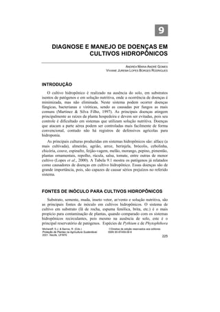 9
        DIAGNOSE E MANEJO DE DOENÇAS EM
                  CULTIVOS HIDROPÔNICOS

                                                              ANDRÉA MARIA ANDRÉ GOMES
                                                  VIVIANE JUREMA LOPES BORGES RODRIGUES



INTRODUÇÃO
   O cultivo hidropônico é realizado na ausência do solo, em substratos
isentos de patógenos e em solução nutritiva, onde a ocorrência de doenças é
minimizada, mas não eliminada. Neste sistema podem ocorrer doenças
fúngicas, bacterianas e viróticas, sendo as causadas por fungos as mais
comuns (Martinez & Silva Filho, 1997). As principais doenças atingem
principalmente as raízes da planta hospedeira e devem ser evitadas, pois seu
controle é dificultado em sistemas que utilizam solução nutritiva. Doenças
que atacam a parte aérea podem ser controladas mais facilmente de forma
convencional, contudo não há registros de defensivos agrícolas para
hidroponia.
    As principais culturas produzidas em sistemas hidropônicos são: alface (a
mais cultivada), almeirão, agrião, arroz, berinjela, brócolis, cebolinha,
chicória, couve, espinafre, feijão-vagem, melão, morango, pepino, pimentão,
plantas ornamentais, repolho, rúcula, salsa, tomate, entre outras de menor
cultivo (Lopes et al., 2000). A Tabela 9.1 mostra os patógenos já relatados
como causadores de doenças em cultivo hidropônico. Essas doenças são de
grande importância, pois, são capazes de causar sérios prejuízos no referido
sistema.



FONTES DE INÓCULO PARA CULTIVOS HIDROPÔNICOS
   Substrato, semente, muda, inseto vetor, ar/vento e solução nutritiva, são
as principais fontes de inóculo em cultivos hidropônicos. O sistema de
cultivo em substrato (lã de rocha, espuma fenólica, brita, etc.) é o mais
propício para contaminação de plantas, quando comparado com os sistemas
hidropônicos recirculantes, pois mesmo na ausência de solo, este é o
principal reservatório de patógenos. Espécies de Pythium e de Phytophthora
Michereff, S.J. & Barros, R. (Eds.)                 ©Direitos de edição reservados aos editores
Proteção de Plantas na Agricultura Sustentável.    ISBN 85-87459-06-6
2001. Recife, UFRPE                                                                               225
 