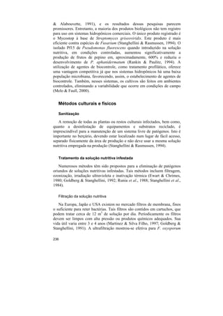 & Alabouvette, 1991), e os resultados dessas pesquisas parecem
promissores. Entretanto, a maioria dos produtos biológicos não tem registro
para uso em sistemas hidropônicos comerciais. O único produto registrado é
o Mycostop à base de Streptomyces griseoviridis. Este produto é mais
eficiente contra espécies de Fusarium (Stanghellini & Rasmussen, 1994). O
isolado Pf15 de Pseudomonas fluorescens quando introduzido na solução
nutritiva, em condições controladas, aumentou significativamente a
produção de frutos de pepino em, aproximadamente, 600% e reduziu o
desenvolvimento de P. aphanidermatum (Rankin & Paulitz, 1994). A
utilização de agentes de biocontrole, como tratamento profilático, oferece
uma vantagem competitiva já que nos sistemas hidropônicos há uma baixa
população microbiana, favorecendo, assim, o estabelecimento de agentes de
biocontrole. Também, nesses sistemas, os cultivos são feitos em ambientes
controlados, eliminando a variabilidade que ocorre em condições de campo
(Melo & Faull, 2000).


   Métodos culturais e físicos

   Sanitização

   A remoção de todas as plantas ou restos culturais infectados, bem como,
quanto a desinfestação de equipamentos e substratos reciclado, é
imprescindível para a manutenção de um sistema livre de patógenos. Isto é
importante no berçário, devendo estar localizado num lugar de fácil acesso,
separado fisicamente da área de produção e não deve usar a mesma solução
nutritiva empregada na produção (Stanghellini & Rasmussen, 1994).

   Tratamento da solução nutritiva infestada

   Numerosos métodos têm sido propostos para a eliminação de patógenos
oriundos de soluções nutritivas infestadas. Tais métodos incluem filtragem,
ozonização, irradiação ultravioleta e inativação térmica (Ewart & Chrimes,
1980; Goldberg & Stanghellini, 1992; Runia et al., 1988; Stanghellini et al.,
1984).

   Filtração da solução nutritiva

   Na Europa, Japão e USA existem no mercado filtros de membrana, finos
o suficiente para reter bactérias. Tais filtros são contidos em cartuchos, que
podem tratar cerca de 12 m3 de solução por dia. Periodicamente os filtros
devem ser limpos com alta pressão ou produtos químicos adequados. Sua
vida útil varia entre 3 e 4 anos (Martinez & Silva Filho, 1997; Goldberg &
Stanghellini, 1991). A ultrafiltração mostrou-se efetiva para F. oxysporum

236
 