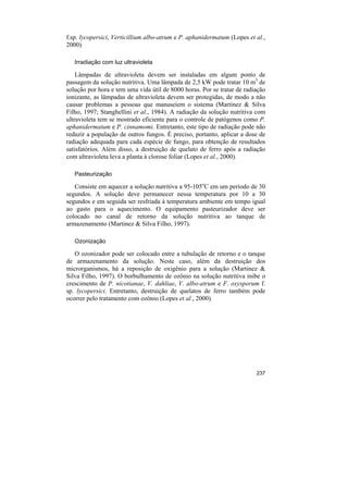 f.sp. lycopersici, Verticillium albo-atrum e P. aphanidermatum (Lopes et al.,
2000).

   Irradiação com luz ultravioleta

    Lâmpadas de ultravioleta devem ser instaladas em algum ponto de
passagem da solução nutritiva. Uma lâmpada de 2,5 kW pode tratar 10 m3 de
solução por hora e tem uma vida útil de 8000 horas. Por se tratar de radiação
ionizante, as lâmpadas de ultravioleta devem ser protegidas, de modo a não
causar problemas a pessoas que manuseiem o sistema (Martinez & Silva
Filho, 1997; Stanghellini et al., 1984). A radiação da solução nutritiva com
ultravioleta tem se mostrado eficiente para o controle de patógenos como P.
aphanidermatum e P. cinnamomi. Entretanto, este tipo de radiação pode não
reduzir a população de outros fungos. É preciso, portanto, aplicar a dose de
radiação adequada para cada espécie de fungo, para obtenção de resultados
satisfatórios. Além disso, a destruição de quelato de ferro após a radiação
com ultravioleta leva a planta à clorose foliar (Lopes et al., 2000).

   Pasteurização

   Consiste em aquecer a solução nutritiva a 95-105oC em um período de 30
segundos. A solução deve permanecer nessa temperatura por 10 a 30
segundos e em seguida ser resfriada à temperatura ambiente em tempo igual
ao gasto para o aquecimento. O equipamento pasteurizador deve ser
colocado no canal de retorno da solução nutritiva ao tanque de
armazenamento (Martinez & Silva Filho, 1997).

   Ozonização

   O ozonizador pode ser colocado entre a tubulação de retorno e o tanque
de armazenamento da solução. Neste caso, além da destruição dos
microrganismos, há a reposição de oxigênio para a solução (Martinez &
Silva Filho, 1997). O borbulhamento de ozônio na solução nutritiva inibe o
crescimento de P. nicotianae, V. dahliae, V. albo-atrum e F. oxysporum f.
sp. lycopersici. Entretanto, destruição de quelatos de ferro também pode
ocorrer pelo tratamento com ozônio (Lopes et al., 2000).




                                                                         237
 