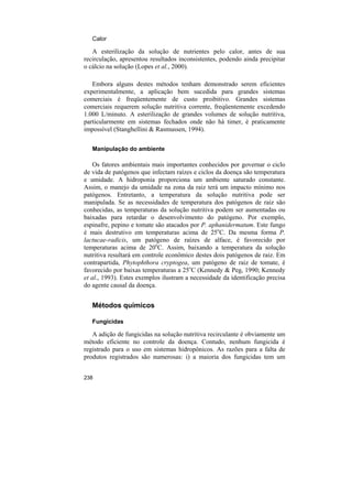 Calor

   A esterilização da solução de nutrientes pelo calor, antes de sua
recirculação, apresentou resultados inconsistentes, podendo ainda precipitar
o cálcio na solução (Lopes et al., 2000).

   Embora alguns destes métodos tenham demonstrado serem eficientes
experimentalmente, a aplicação bem sucedida para grandes sistemas
comerciais é freqüentemente de custo proibitivo. Grandes sistemas
comerciais requerem solução nutritiva corrente, freqüentemente excedendo
1.000 L/minuto. A esterilização de grandes volumes de solução nutritiva,
particularmente em sistemas fechados onde não há timer, é praticamente
impossível (Stanghellini & Rasmussen, 1994).

   Manipulação do ambiente

    Os fatores ambientais mais importantes conhecidos por governar o ciclo
de vida de patógenos que infectam raízes e ciclos da doença são temperatura
e umidade. A hidroponia proporciona um ambiente saturado constante.
Assim, o manejo da umidade na zona da raiz terá um impacto mínimo nos
patógenos. Entretanto, a temperatura da solução nutritiva pode ser
manipulada. Se as necessidades de temperatura dos patógenos de raiz são
conhecidas, as temperaturas da solução nutritiva podem ser aumentadas ou
baixadas para retardar o desenvolvimento do patógeno. Por exemplo,
espinafre, pepino e tomate são atacados por P. aphanidermatum. Este fungo
é mais destrutivo em temperaturas acima de 25oC. Da mesma forma P.
lactucae-radicis, um patógeno de raízes de alface, é favorecido por
temperaturas acima de 20oC. Assim, baixando a temperatura da solução
nutritiva resultará em controle econômico destes dois patógenos de raiz. Em
contrapartida, Phytophthora cryptogea, um patógeno de raiz de tomate, é
favorecido por baixas temperaturas a 25oC (Kennedy & Peg, 1990; Kennedy
et al., 1993). Estes exemplos ilustram a necessidade da identificação precisa
do agente causal da doença.


   Métodos químicos

   Fungicidas

   A adição de fungicidas na solução nutritiva recirculante é obviamente um
método eficiente no controle da doença. Contudo, nenhum fungicida é
registrado para o uso em sistemas hidropônicos. As razões para a falta de
produtos registrados são numerosas: i) a maioria dos fungicidas tem um


238
 