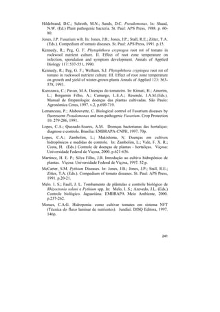 Hildebrand, D.C.; Schroth, M.N.; Sands, D.C. Pseudomonas. In: Shaad,
   N.W. (Ed.) Plant pathogenic bacteria. St. Paul: APS Press, 1988. p. 60-
   80.
Jones, J.P. Fusarium wilt. In: Jones, J.B.; Jones, J.P.; Stall, R.E.; Zitter, T.A.
   (Eds.). Compedium of tomato diseases. St. Paul: APS Press, 1991. p.15.
Kennedy, R.; Peg, G. F. Phytophthora cryptogea root rot of tomato in
  rockwool nutrient culture. II. Effect of root zone temperature on
  infection, sporulation and symptom development. Annals of Applied
  Biology 117: 537-551, 1990.
Kennedy, R.; Peg, G. F.; Welham, S.J. Phytophthora cryptogea root rot of
  tomato in rockwool nutrient culture. III. Effect of root zone temperature
  on growth and yield of winter-grown plants Annals of Applied 123: 563-
  578, 1993.
Kurozawa, C.; Pavan, M.A. Doenças do tomateiro. In: Kimati, H.; Amorim,
  L.; Bergamin Filho, A.; Camargo, L.E.A.; Resende, J.A.M.(Eds.).
  Manual de fitopatologia: doenças das plantas cultivadas. São Paulo:
  Agronômica Ceres, 1997. v.2, p.690-719.
Lemanceau, P.; Alabouvette, C. Biological control of Fusarium diseases by
  fluorescent Pseudomonas and non-pathogenic Fusarium. Crop Protection
  10: 279-286, 1991.
Lopes, C.A.; Quezado-Soares, A.M. Doenças bacterianas das hortaliças:
  diagnose e controle. Brasília: EMBRAPA-CNPH, 1997. 70p.
Lopes, C.A.; Zambolim, L.; Makishima, N. Doenças em cultivos
  hidropônicos e medidas de controle. In: Zambolim, L.; Vale, F. X. R.;
  Costa, H. (Eds.) Controle de doenças de plantas - hortaliças. Viçosa:
  Universidade Federal de Viçosa, 2000. p.621-636.
Martinez, H. E. P.; Silva Filho, J.B. Introdução ao cultivo hidropônico de
  plantas. Viçosa: Universidade Federal de Viçosa, 1997. 52 p.
McCarter, S.M. Pythium Diseases. In: Jones, J.B.; Jones, J.P.; Stall, R.E.;
  Zitter, T.A. (Eds.). Compedium of tomato diseases. St. Paul: APS Press,
  1991. p.20-21.
Melo. I. S.; Faull, J. L. Tombamento de plântulas e controle biológico de
  Rhizoctonia solani e Pythium spp. In: Melo, I. S.; Azevedo, J.L. (Eds.)
  Controle biológico. Jaguariúna: EMBRAPA Meio Ambiente, 2000.
  p.237-262.
Moraes, C.A.G. Hidroponia: como cultivar tomates em sistema NFT
  (Técnica do fluxo laminar de nutrientes). Jundiaí: DISQ Editora, 1997.
  146p.




                                                                              241
 
