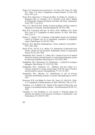 Paulus, A.O. Fusarium crown and root rot. . In: Jones, J.B.; Jones, J.P.; Stall,
   R.E.; Zitter, T.A. (Eds.). Compedium of tomato diseases. St. Paul: APS
   Press, 1991. p.14.
Pavan, M.A.; Kurozawa, C. Doenças da alface. In: Kimati, H.; Amorim, L.;
   Bergamin Filho, A.; Camargo, L.E.A.; Resende, J.A.M. (Eds.). Manual
   de fitopatologia: doenças das plantas cultivadas. São Paulo: Agronômica
   Ceres, 1997. v.2, p.18-25.
Price, T.V.; Maxwell, M.K. Studies of disease problems and their control in
   hidroponics in Australia. Acta Horticulturae 98: 307-332, 1980.
Raid, R.N. Cercospora leaf spot. In: Davis, R.M.; Subbarao, K.V.; Raid,
   R.N.; Kurt, E.A. Compedium of lettuce diseases. St. Paul: APS Press,
   1997. p.16-17.
Rankin, L.; Paulitz, T.C. Evaluation of rhizosphere bacteria for biological
  control of Pythium root rot of greenhouse cucumbers in hydroponic
  culture. Plant Disease 78: 447-451, 1994.
Romeiro, R.S. Bactérias fitopatogênicas. Viçosa: Imprensa Universitária -
  UFV, 1995. 283p.
Runia, W.Th.; Van Os, E.A.; Bollen, G.J. Disinfection of drainwater from
  soilless cultures by heat treatment. Netherlands Journal of Agricultural
  Science 36: 231-238, 1988.
Stanghellini, M.E.; Stowell, L.J.; Bates, M.L. Control of root rot of spinach
   caused by Pythium aphanidermatum in a recirculating hydroponic system
   by ultraviolet irradiation. Plant Disease 8: 1075-1076, 1984.
Stanghellini, M.E.; Rasmussen, S.L. Hydroponics – a solution for zoosporic
   pathogens. Plant Disease 78: 1129-1138, 1994.
Stanghellini, M.E.; Tomlinson, J.A. Inhibitory and lytic effects of a
   nonionic surfactant on various asexual stages in the life cycle of Pythium
   and Phytophthora species. Phytopathology 77: 112-114, 1987.
Stanghellini, M.E.; Meneley, J.C. Identification of soft rot Erwinia
   associated with blackleg of potato in Arizona. Phytopathology 65: 86-87,
   1975.
Stevenson, W.R. Late Blight. In: Jones, J.B.; Jones, J.P.; Stall, R.E.; Zitter,
   T.A. Compedium of tomato diseases. St. Paul: APS Press, 1991. p.17-18.
Tomlinson, J.A.; Faithfull, E.M. Studies of the control of lettuce big- vein
  disease in recirculated nutrient solutions. Acta Horticulturae 98:325-331,
  1980.
Vanachter, A.; Van Wambeke, E.; Van Assche, C. Potential danger for
  infection and spread of root diseases of tomatoes in hydroponics. Acta
  Horticulturae 133: 293-297, 1983.


242
 