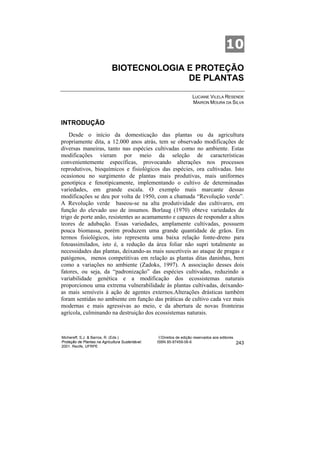 10
                             BIOTECNOLOGIA E PROTEÇÃO
                                           DE PLANTAS

                                                                      LUCIANE VILELA RESENDE
                                                                      MAIRON MOURA DA SILVA



INTRODUÇÃO
    Desde o início da domesticação das plantas ou da agricultura
propriamente dita, a 12.000 anos atrás, tem se observado modificações de
diversas maneiras, tanto nas espécies cultivadas como no ambiente. Estas
modificações vieram por meio da seleção de características
convenientemente específicas, provocando alterações nos processos
reprodutivos, bioquímicos e fisiológicos das espécies, ora cultivadas. Isto
ocasionou no surgimento de plantas mais produtivas, mais uniformes
genotípica e fenotípicamente, implementando o cultivo de determinadas
variedades, em grande escala. O exemplo mais marcante dessas
modificações se deu por volta de 1950, com a chamada “Revolução verde”.
A Revolução verde baseou-se na alta produtividade das cultivares, em
função do elevado uso de insumos. Borlaug (1970) obteve variedades de
trigo de porte anão, resistentes ao acamamento e capazes de responder a altos
teores de adubação. Essas variedades, amplamente cultivadas, possuem
pouca biomassa, porém produzem uma grande quantidade de grãos. Em
termos fisiológicos, isto representa uma baixa relação fonte-dreno para
fotoassimilados, isto é, a redução da área foliar não supri totalmente as
necessidades das plantas, deixando-as mais suscetíveis ao ataque de pragas e
patógenos, menos competitivas em relação as plantas ditas daninhas, bem
como a variações no ambiente (Zadoks, 1997). A associação desses dois
fatores, ou seja, da “padronização” das espécies cultivadas, reduzindo a
variabilidade genética e a modificação dos ecossistemas naturais
proporcionou uma extrema vulnerabilidade às plantas cultivadas, deixando-
as mais sensíveis à ação de agentes externos.Alterações drásticas também
foram sentidas no ambiente em função das práticas de cultivo cada vez mais
modernas e mais agressivas ao meio, e da abertura de novas fronteiras
agrícola, culminando na destruição dos ecossistemas naturais.



Michereff, S.J. & Barros, R. (Eds.)                ©Direitos de edição reservados aos editores
Proteção de Plantas na Agricultura Sustentável.   ISBN 85-87459-06-6                             243
2001. Recife, UFRPE
 
