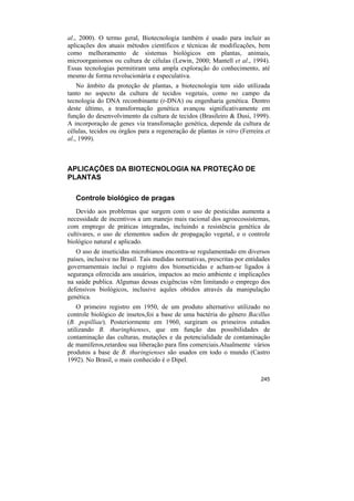 al., 2000). O termo geral, Biotecnologia também é usado para incluir as
aplicações dos atuais métodos científicos e técnicas de modificações, bem
como melhoramento de sistemas biológicos em plantas, animais,
microorganismos ou cultura de células (Lewin, 2000; Mantell et al., 1994).
Essas tecnologias permitiram uma ampla exploração do conhecimento, até
mesmo de forma revolucionária e especulativa.
    No âmbito da proteção de plantas, a biotecnologia tem sido utilizada
tanto no aspecto da cultura de tecidos vegetais, como no campo da
tecnologia do DNA recombinante (r-DNA) ou engenharia genética. Dentro
deste último, a transformação genética avançou significativamente em
função do desenvolvimento da cultura de tecidos (Brasileiro & Dusi, 1999).
A incorporação de genes via transfomação genética, depende da cultura de
células, tecidos ou órgãos para a regeneração de plantas in vitro (Ferreira et
al., 1999).



APLICAÇÕES DA BIOTECNOLOGIA NA PROTEÇÃO DE
PLANTAS

   Controle biológico de pragas
   Devido aos problemas que surgem com o uso de pesticidas aumenta a
necessidade de incentivos a um manejo mais racional dos agroecossistemas,
com emprego de práticas integradas, incluindo a resistência genética de
cultivares, o uso de elementos sadios de propagação vegetal, e o controle
biológico natural e aplicado.
   O uso de inseticidas microbianos encontra-se regulamentado em diversos
países, inclusive no Brasil. Tais medidas normativas, prescritas por entidades
governamentais inclui o registro dos bionseticidas e acham-se ligados à
segurança oferecida aos usuários, impactos ao meio ambiente e implicações
na saúde publica. Algumas dessas exigências vêm limitando o emprego dos
defensivos biológicos, inclusive aqules obtidos através da manipulação
genética.
    O primeiro registro em 1950, de um produto alternativo utilizado no
controle biológico de insetos,foi a base de uma bactéria do gênero Bacillus
(B. popilliae). Posteriormente em 1960, surgiram os primeiros estudos
utilizando B. thuringhienses, que em função das possibilidades de
contaminação das culturas, mutações e da potencialidade de contaminação
de mamíferos,retardou sua liberação para fins comerciais.Atualmente vários
produtos a base de B. thuringienses são usados em todo o mundo (Castro
1992). No Brasil, o mais conhecido é o Dipel.

                                                                          245
 