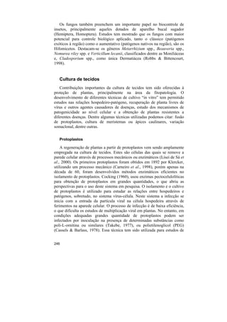 Os fungos também preenchem um importante papel no biocontrole de
insetos, principalmente aqueles dotados de aparelho bucal sugador
(Hemiptera, Homoptera). Estudos tem mostrado que os fungos com maior
potencial para controle biológico aplicado, tanto o clássico (patógenos
exóticos à região) como o aumentativo (patógenos nativos na região), são os
Hifomicetos. Destacam-se os gêneros Metarrhizium spp., Beauveria spp.,
Nomurea riley spp. e Verticillum lecanii, classificados dentre as Moniliáceas
e, Cladosporium spp., como única Dermatiácea (Robbs & Bittencourt,
1998).


   Cultura de tecidos
   Contribuições importantes da cultura de tecidos tem sido oferecidas à
proteção de plantas, principalmente na área da fitopatologia. O
desenvolvimento de diferentes técnicas de cultivo “in vitro” tem permitido
estudos nas relações hospedeiro-patógeno, recuperação de planta livres de
vírus e outros agentes causadores de doenças, estudo dos mecanismos de
patogenicidade ao nível celular e a obtenção de plantas resistentes a
diferentes doenças. Dentre algumas técnicas utilizadas podemos citar: fusão
de protoplastos, cultura de meristemas ou ápices caulinares, variação
somaclonal, dentre outras.

   Protoplastos

    A regeneração de plantas a partir de protoplastos vem sendo amplamente
empregada na cultura de tecidos. Estes são células das quais se remove a
parede celular através de processos mecânicos ou enzimáticos (Lisei de Sá et
al., 2000). Os primeiros protoplastos foram obtidos em 1892 por Klercker,
utilizando um processo mecânico (Carneiro et al., 1998), porém apenas na
década de 60, foram desenvolvidos métodos enzimáticos eficientes no
isolamento de protoplastos. Cocking (1960), usou enzimas pectocelulolíticas
para obtenção de protoplastos em grandes quantidades, o que abriu as
perspectivas para o uso deste sistema em pesquisa. O isolamento e o cultivo
de protoplastos é utilizado para estudar as relações entre hospedeiros e
patógenos, sobretudo, no sistema vírus-célula. Neste sistema a infecção se
inicia com a entrada da partícula viral na célula hospedeira através de
ferimentos na aparede celular. O processo de infecção é de baixa eficiência,
o que dificulta os estudos de multiplicação viral em plantas. No entanto, em
condições adequadas grandes quantidade de protoplastos podem ser
infectados por inoculação na presença de determinadas substâncias como
poli-L-ornitina ou similares (Takebe, 1977), ou polietilenoglicol (PEG)
(Cassels & Barlass, 1978). Essa técnica tem sido utilizada para estudos de


246
 