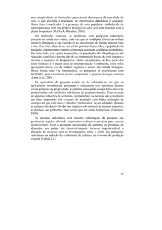 esta complexidade as limitações operacionais decorrentes da opacidade do
solo, o que dificulta a realização de observações detalhadas e acuradas.
Outro fator complicador é a presença de uma população estabelecida de
microrganismos com sua própria biologia no solo, sem uma conexão com a
planta hospedeira (Maffia & Mizubuti, 2001).
   Em ambientes tropicais, os problemas com patógenos radiculares
parecem ser ainda mais sérios, uma vez que as condições climáticas sofrem
menores flutuações e são favoráveis ao crescimento de plantas durante todo
o ano. Este fato, além de ter um efeito positivo direto sobre a população do
patógeno, indiretamente permite a presença constante de plantas hospedeiras.
Por outro lado, em regiões temperadas, as populações dos fitopatógenos são
reduzidas significativamente devido as temperatura baixas do solo durante o
inverno e ausência de hospedeiros. Outra característica de boa parte dos
solos tropicais é o maior grau de intemperização. Geralmente, estes solos
apresentam baixo teor de matéria orgânica e menor diversidade biológica.
Dessa forma, uma vez introduzidos, os patógenos se estabelecem com
facilidade, pois encontram menor competição e poucos inimigos naturais
(Lima et al., 2001).
   Na agricultura de pequena escala ou de subsistência, em que os
agricultores normalmente produzem e selecionam suas sementes durante
várias gerações na propriedade, as plantas conseguem atingir bons níveis de
produtividade sob condições sub-ótimas de desenvolvimento. Com exceção
de algumas infecções de sementes, normalmente, as doenças não constituem
um fator importante em sistemas de produção com baixa utilização de
insumos até que cultivares e métodos “melhorados” sejam adotados. Quando
as culturas são desenvolvidas nos trópicos sob sistemas de manejo intensivo,
as doenças são problemas mais sérios que em zonas temperadas (Thurston,
1998).
   As doenças radiculares com maiores informações de pesquisa são
geralmente aquelas afetando importantes culturas exportadas para centros
desenvolvidos. Com a crescente necessidade de aumento da produção de
alimentos nos países em desenvolvimento, torna-se imprescindível a
alocação de recursos para as investigações sobre o papel dos patógenos
radiculares na redução do rendimento de culturas em sistemas de produção
tropical (Tabela 2.1).




                                                                         17
 