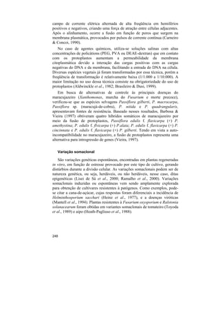 campo de corrente elétrica alternada de alta freqüência em hemiférios
positivos e negativos, criando uma força de atração entre células adjacentes.
Após o alinhamento, ocorre a fusão em função de poros que surgem na
membrana plasmática, provocados por pulsos de corrente contínua (Carneiro
& Concoi, 1990).
    No caso de agentes químicos, utiliza-se soluções salinas com altas
concentrações de policátions (PEG, PVA ou DEAE-dextran) que em contato
com os protoplastos aumentam a permeabilidade da membrana
citoplasmática devido a interação das cargas positivas com as cargas
negativas do DNA e da membrana, facilitando a entrada do DNA na célula.
Diversas espécies vegetais já foram transformadas por essa técnica, porém a
freqüência de transformação é relativamente baixa (1/1.000 a 1/10.000). A
maior limitação no uso dessa técnica consiste na obrigatoriedade do uso de
protoplastos (Aldwinckle et al., 1982; Brasileiro & Dusi, 1999).
    Em busca de alternativas de controle às principais doenças do
maracujazeiro (Xanthomonas, murcha do Fusarium e morte precoce),
verificou-se que as espécies selvagens Passiflora gilberti, P. macrocarpa,
Passiflora sp. (maracujá-de-cobra), P. nitida e P. quadrangularis,
apresentavam fontes de resistência. Baseado nesses resultados, Barbosa &
Vieira (1997) obtiveram quatro híbridos somáticos de maracujazeiro por
meio da fusão de protoplastos, Passiflora edulis f. flavicarpa (+) P.
amethystina; P. edulis f. flvicarpa (+) P.alata; P. edulis f. flavicarpa (+) P.
cincinnata e P. edulis f. flavicarpa (+) P. gilberti. Tendo em vista a auto-
incompatibilidade no maracujazeiro, a fusão de protoplastos representa uma
alternativa para introgressão de genes (Vieira, 1997).

   Variação somaclonal

    São variações genéticas espontâneas, encontradas em plantas regeneradas
in vitro, em função de estresse provocado por este tipo de cultivo, gerando
distúrbios durante a divisão celular. As variações somaclonais podem ser de
natureza genética, ou seja, herdáveis, ou não herdáveis, nesse caso, ditas
epigenéticas (Lisei de Sá et al., 2000; Ramalho et al., 2000). Variações
somaclonais induzidas ou espontâneas vem sendo amplamente explorada
para obtenção de cultivares resistentes à patógenos. Como exemplos, pode-
se citar a cana-de-açúcar, cujas respostas foram diferenciais a incidência de
Helminthosporium sacchari (Heinz et al., 1977), e a doenças viróticas
(Mantell et al., 1994). Plantas resistentes à Fusarium oxysporium e Ralstonia
solanacearum foram obtidas em variantes somaclonais de tomateiro (Toyoda
et al., 1989) e aipo (Heath-Pagliuso et al., 1988).




248
 