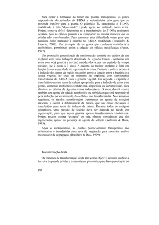 Para evitar a formação do tumor nas plantas transgênicas, os genes
responsáveis são retirados do T-DNA e susbstituídos pelo gene que se
pretende tranferir para a planta. O plamídio Ti, carregando o T-DNA
modificado é dito “desarmado” e pode agora ser utilizado como vetor.
Porém, torna-se difícil determinar se a transferência do T-DNA realmente
ocorreu, pois as células passam a se comportar da mesma maneira que as
células não transformadas. Para contornar essa dificuldade outro gene que
funcione como marcador é inserido no T-DNA modificado (Brasileiro &
Lacorte, 2000). Um exemplo são os genes que conferem resistência a
antibióticos, permitindo assim a seleção de células modificadas (Farah,
1997).
    Um protocolo generalizado de tranformação consiste no cultivo de um
explante com uma linhagem desarmada de Agrobacterium , contendo um
vetor com o(s) gene(s) a ser(em) introduzido(s), por um período de tempo
variável (de 2 horas a 3 dias). A escolha do melhor explante é feita em
função da sua capacidade de regeneração in vitro. Durante o cultivo ocorrerá
a indução dos genes da região vir, assim como a ligação entre a bactéria e a
célula vegetal, no local de ferimento do explante, com subsequente
transferência do T-DNA para o genoma vegetal. Em seguida, o explante é
transferido para um meio de cultura apropriado, para a indução de calos e/ou
gemas, contendo antibióticos (cefotaxima, ampicilina ou carbenicilina), para
eliminar as células de Agrobacterium indesejáveis. O meio deverá conter
também um agente de seleção (antibiótico ou herbicida) que será responsável
pela inibição do crescimento das células não transformadas. Nas semanas
seguintes, os tecidos transformados (resistentes ao agente de seleção)
crescem, e ocorre a diferenciação de brotos, que são então excisados e
transferidos para meio de indução de raízes. Durante todos os estágios
posteriores, uma pressão de seleção deve ser mantida no tecido em
regeneração, para que sejam gerados apenas transformantes verdadeiros.
Porém, podem ocorrer ‘escapes’, ou seja, plantas transgênicas que são
regeneradas, apesar da presença do agente de seleção (Wilmink & Dons,
1993).
   Após o enraizamento, as plantas potencialmente transgênicas são
aclimatadas e transferidas para casa de vegetação para posterior análise
molecular e de segregação (Brasileiro & Dusi, 1999).




   Transformação direta

   Os métodos de transformação direta têm como objetivo comum quebrar a
barreira da parede celular e da membrana plasmática para livre penetração do

252
 
