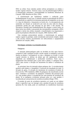 DNA na célula. Esses métodos podem utilizar protoplastos ou células e
tecidos vegetais intactos. Técnicas como o uso do polietilenoglicol (PEG) e
d eletroporação aumentam a permeabilidade da membrana (Brasileiro &
Cançado, 2000; Brasileiro & Dusi, 1999).
    A transformação por biobalística também é conhecida como
bombardeamento ou gene gun. O método consiste na precipitação do DNA a
ser transferido na superfície de diminutas partículas de tungstênio ou de ouro
(1 a 4µm de diâmetro), e lançamento no tecido alvo. As micropartículas são
aceleradas em direção ao tecido-alvo por meio de uma onda de choque,
geralmente gerada por uma descarga de gás hélio à alta pressão. Os
microporos causados pelo bombardeamento não chegam a causar lesões ou
danos sérios nas células e uma porção dos microprojéties carregando o DNA
atingirá o núcleo das células causando a transformação e/ou regeneração a
partir de protoplastos (Brasileiro & Cançado, 2000; Sanford, 2001).
   Esta estratégia potencialmete permite a transformação de qualquer
espécie vegetal ou genótipo, sendo considerada reativamente simples, rápida
e não envolve maiores investimentos em infra-estrutura e equipamentos
(Brasileiro & Cançado, 2000).

   Estratégias adotadas na proteçãde plantas

   Patógenos

   A interação planta-patógeno pode ser dividida em dois tipos básicos:
compatível, onde o patógeno invade o tecido vegetal, se multiplica e provoca
doença na planta; e incompatível, ou seja, o patógeno ao invadir o tecido
vegetal encontra as defesas da planta que são rapidamente ativadas,
impedindo sua multiplicação e produzindo resistência. Neste caso é
fundamental uma interação gene a gene entre a planta e o patógeno (Flor,
1947), para ocorrer a ativação do mecanismo de defesa e resistência da
planta.
    As principais fases da interação planta patógeno são: 1) reconhecimento
genético entre planta e o hospedeiro, 2) processo de transdução de sinal, 3)
ativação de genes, 4) ativação do mecanismo de resistência (Cordeiro &
Grossi de Sá, 1999; Zambolim, 2000). Os patógenos são classificados em doi
tipos: virulentos e avirulentos. Os patógenos virulentos não possuem gene
avr, cujo produto gênico é reconhecido por uma proteína de resistência da
planta. Já os patógenos avirulentos possuem gene avr, cujo produto é
reconhecido por uma proteína de resistência da planta (Dangl, 1992).
   O produto do gene de avirulência (proteína avr), pode ser um indutor
direto e específico, que vai interagir com o produto do gene de resistência
(proteína R). Este ainda, pode ser modificado no metabolismo bacteriano

                                                                          253
 